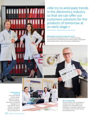 22 ATS Annual Report 2014/15
Flawless process
controls. u
From base materials
to the customer-
specific test report –
Sabrina Grießmaier,
Sonja Puster and Mariella
Baumgartner are
responsible for process
controls in the physics
laboratory and keep an
eye on testing criteria.
p The next big thing.
Dietmar Drofenik’s job is to sharpen our
entrepreneurial vision. Together with
colleagues from Strategy  Business
Development, he keeps a lookout for the
technologies of tomorrow, the next day
and the day after that.
t Knowledge concentrated in eight linear metres.
For the Research  Development team, it is about developing,
documenting and protecting know-how. Marco Gavagnin and graduate
student Martina Resch in front of the library of ATS patents.
»We try to anticipate trends
in the electronics industry
so that we can offer our
customers solutions for the
products of tomorrow at
an early stage.«
Dietmar Drofenik, Strategy  Business Development
 
