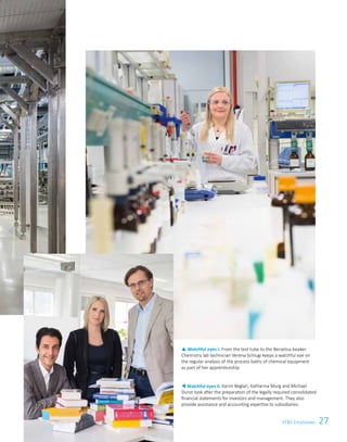 27ATS Employees
t Watchful eyes II. Karim Beglari, Katharina Murg and Michael
Dunst look after the preparation of the legally required consolidated
financial statements for investors and management. They also
provide assistance and accounting expertise to subsidiaries.
p Watchful eyes I. From the test tube to the Berzelius beaker.
Chemistry lab technician Verena Schlugi keeps a watchful eye on
the regular analysis of the process baths of chemical equipment
as part of her apprenticeship.
 