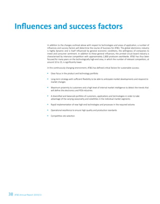 38 ATS Annual Report 2014/15
Influences and success factors
In addition to the changes outlined above with respect to technologies and areas of application, a number of
influences and success factors will determine the course of business for ATS. The global electronics ­industry
is highly dynamic and is itself influenced by general economic conditions, the willingness of companies to
­invest and consumer sentiment. In addition to these general influences, the printed circuit board industry is
­characterised by intensive competition with approximately 2,800 producers worldwide. ATS has thus been
focused for many years on the technologically high-end area, in which the number of relevant competitors, at
around 10 to 15, is significantly lower.
In this continuously changing environment, ATS has defined critical factors for sustainable success:
§	 Clear focus in the product and technology portfolio
§	 Long-term strategy with sufficient flexibility to be able to anticipate market developments and respond to
market changes
§	 Maximum proximity to customers and a high level of internal market intelligence to detect the trends that
will define the electronics and PCB industries
§	 A diversified and balanced portfolio of customers, applications and technologies in order to take
advantage of the varying seasonality and volatilities in the individual market segments
§	 Rapid implementation of new high-end technologies and processes in the required volume
§	 Operational excellence to ensure high quality and production standards
§	 Competitive site selection
 