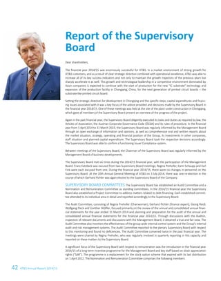 42 ATS Annual Report 2014/152 ATS – First choice for advanced applications
Dear shareholders,
The financial year 2014/15 was enormously successful for ATS. In a market environment of strong growth for
ATS customers, and as a result of clear strategic direction combined with operational excellence, ATS was able to
increase all of its key success indicators and not only to maintain the growth trajectory of the previous years but
sharply accelerate it as well. This growth and technological leadership in a competitive environment dominated by
Asian companies is expected to continue with the start of production for the new “IC substrate” technology and
expansion of the production facility in Chongqing, China, for the next generation of printed circuit boards – the
substrate-like printed circuit board.
Setting the strategic direction for development in Chongqing and the specific steps, capital expenditures and financ-
ing issues associated with it was a key focus of the advice provided and decisions made by the Supervisory Board in
the financial year 2014/15. One of these meetings was held at the site of the plant under construction in Chongqing,
which gave all members of the Supervisory Board present an overview of the progress of the project.
Again in the past financial year, the Supervisory Board diligently executed its tasks and duties as required by law, the
Articles of Association, the Austrian Corporate Governance Code (ÖCGK) and its rules of procedure. In the financial
year from 1 April 2014 to 31 March 2015, the Supervisory Board was regularly informed by the Management Board
through an open exchange of information and opinions, as well as comprehensive oral and written reports about
the market situation, strategy, operating and financial position of the Group, its investments in other companies,
staff situation and planned capital expenditure. The Supervisory Board took the respective decisions accordingly.
The Supervisory Board was able to confirm a functioning Issuer Compliance system.
Between meetings of the Supervisory Board, the Chairman of the Supervisory Board was regularly informed by the
Management Board of business developments.
The Supervisory Board met six times during the 2014/15 financial year, with the participation of the Management
Board. Franz Katzbeck was excused from two Supervisory Board meetings; Regina Prehofer, Karin Schaupp and Karl
Fink were each excused from one. During the financial year 2014/15, there were no changes in personnel on the
Supervisory Board. At the 20th Annual General Meeting of ATS on 3 July 2014, there was one re-election in the
course of which Gerhard Pichler was again elected to the Supervisory Board of the Company.
SUPERVISORY BOARD COMMITTEES The Supervisory Board has established an Audit Committee and a
Nomination and Remuneration Committee as standing committees. In the 2014/15 financial year the Supervisory
Board also established a Project Committee to address matters related to debt financing. Each established commit-
tee attended to its individual area in detail and reported accordingly to the Supervisory Board.
The Audit Committee, consisting of Regina Prehofer (Chairwoman), Gerhard Pichler (finance expert), Georg Riedl,
Wolfgang Fleck and Günther Wölfler, focused primarily on the review of the annual and consolidated annual finan-
cial statements for the year ended 31 March 2014 and planning and preparation for the audit of the annual and
consolidated annual financial statements for the financial year 2014/15. Through discussions with the Auditor,
inspection of relevant documents and discussions with the Management Board, it obtained a true and fair view. The
Audit Committee also monitors the effectiveness of the group-wide internal control system and the Group's internal
audit and risk management systems. The Audit Committee reported to the plenary Supervisory Board with respect
to this monitoring and found no deficiencies. The Audit Committee convened twice in the past financial year. The
meetings were chaired by Regina Prehofer, who was regularly involved in quarterly reporting in this capacity and
reported on these matters to the Supervisory Board.
A significant focus of the Supervisory Board with respect to remuneration was the introduction in the financial year
2014/15 of a long-term incentive programme for the Management Board and key staff based on stock appreciation
rights (“SAR”). The programme is a replacement for the stock option scheme that expired with its last distribution
on 1 April 2012. The Nomination and Remuneration Committee comprises the following members:
Report of the Supervisory
Board
 