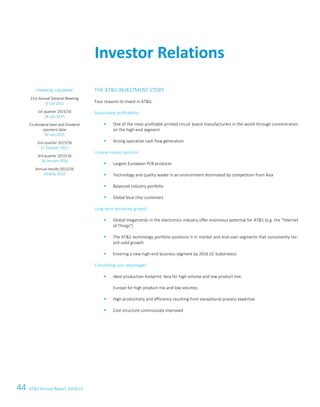 44 ATS Annual Report 2014/15
2 ATS – First choice for advanced applications
THE ATS INVESTMENT STORY
Four reasons to invest in ATS:
Sustainable profitability
 One of the most profitable printed circuit board manufacturers in the world through concentration
on the high-end segment
 Strong operative cash flow generation
Unique market position
 Largest European PCB producer
 Technology and quality leader in an environment dominated by competition from Asia
 Balanced industry portfolio
 Global blue chip customers
Long term attractive growth
 Global megatrends in the electronics industry offer enormous potential for ATS (e.g. the Internet
of Things)
 The ATS technology portfolio positions it in market and end-user segments that consistently rec-
ord solid growth
 Entering a new high-end business segment by 2016 (IC Substrates)
Compelling cost advantages
 Ideal production footprint: Asia for high volume and low product mix;
Europe for high product mix and low volumes
 High productivity and efficiency resulting from exceptional process expertise
 Cost structure continuously improved
Investor Relations
FINANCIAL CALENDAR
21st Annual General Meeting
9 July 2015
1st quarter 2015/16
28 July 2015
Ex-dividend date and Dividend
payment date
30 July 2015
2nd quarter 2015/16
27 October 2015
3rd quarter 2015/16
28 January 2016
Annual results 2015/16
10 May 2016
2 ATS – First choice for advanced applications
THE ATS INVESTMENT STORY
Four reasons to invest in ATS:
Sustainable profitability
 One of the most profitable printed circuit board manufacturers in the world through concentration
on the high-end segment
 Strong operative cash flow generation
Unique market position
 Largest European PCB producer
 Technology and quality leader in an environment dominated by competition from Asia
 Balanced industry portfolio
 Global blue chip customers
Long term attractive growth
 Global megatrends in the electronics industry offer enormous potential for ATS (e.g. the Internet
of Things)
 The ATS technology portfolio positions it in market and end-user segments that consistently rec-
ord solid growth
 Entering a new high-end business segment by 2016 (IC Substrates)
Compelling cost advantages
 Ideal production footprint: Asia for high volume and low product mix;
Europe for high product mix and low volumes
 High productivity and efficiency resulting from exceptional process expertise
 Cost structure continuously improved
Investor Relations
FINANCIAL CALENDAR
21st Annual General Meeting
9 July 2015
1st quarter 2015/16
28 July 2015
Ex-dividend date and Dividend
payment date
30 July 2015
2nd quarter 2015/16
27 October 2015
3rd quarter 2015/16
28 January 2016
Annual results 2015/16
10 May 2016
THE ATS INVESTMENT STORY
Four reasons to invest in ATS:
Sustainable profitability
 One of the most profitable printed circuit board manufacturers in the world through concentration
on the high-end segment
 Strong operative cash flow generation
Unique market position
 Largest European PCB producer
 Technology and quality leader in an environment dominated by competition from Asia
 Balanced industry portfolio
 Global blue chip customers
Long term attractive growth
 Global megatrends in the electronics industry offer enormous potential for ATS (e.g. the Internet
of Things)
 The ATS technology portfolio positions it in market and end-user segments that consistently rec-
ord solid growth
 Entering a new high-end business segment by 2016 (IC Substrates)
Compelling cost advantages
 Ideal production footprint: Asia for high volume and low product mix;
Europe for high product mix and low volumes
 High productivity and efficiency resulting from exceptional process expertise
 Cost structure continuously improved
Investor Relations
FINANCIAL CALENDAR
21st Annual General Meeting
9 July 2015
1st quarter 2015/16
28 July 2015
Ex-dividend date and Dividend
payment date
30 July 2015
2nd quarter 2015/16
27 October 2015
3rd quarter 2015/16
28 January 2016
Annual results 2015/16
10 May 2016
 