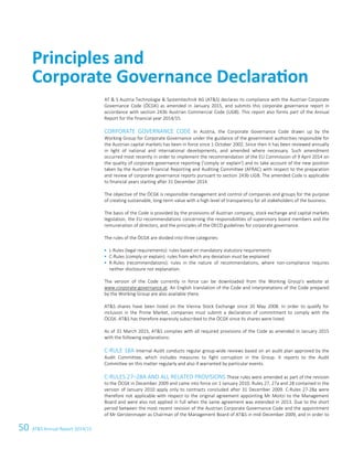 50 ATS Annual Report 2014/154 Corporate Governance Report
AT  S Austria Technologie  Systemtechnik AG (ATS) declares its compliance with the Austrian Corporate
Governance Code (ÖCGK) as amended in January 2015, and submits this corporate governance report in
accordance with section 243b Austrian Commercial Code (UGB). This report also forms part of the Annual
Report for the financial year 2014/15.
CORPORATE GOVERNANCE CODE In Austria, the Corporate Governance Code drawn up by the
Working Group for Corporate Governance under the guidance of the government authorities responsible for
the Austrian capital markets has been in force since 1 October 2002. Since then it has been reviewed annually
in light of national and international developments, and amended where necessary. Such amendment
occurred most recently in order to implement the recommendation of the EU Commission of 9 April 2014 on
the quality of corporate governance reporting ('comply or explain') and to take account of the new position
taken by the Austrian Financial Reporting and Auditing Committee (AFRAC) with respect to the preparation
and review of corporate governance reports pursuant to section 243b UGB. The amended Code is applicable
to financial years starting after 31 December 2014.
The objective of the ÖCGK is responsible management and control of companies and groups for the purpose
of creating sustainable, long-term value with a high level of transparency for all stakeholders of the business.
The basis of the Code is provided by the provisions of Austrian company, stock exchange and capital markets
legislation, the EU recommendations concerning the responsibilities of supervisory board members and the
remuneration of directors, and the principles of the OECD guidelines for corporate governance.
The rules of the ÖCGK are divided into three categories:
 L-Rules (legal requirements): rules based on mandatory statutory requirements
 C-Rules (comply or explain): rules from which any deviation must be explained
 R-Rules (recommendations): rules in the nature of recommendations, where non-compliance requires
neither disclosure nor explanation.
The version of the Code currently in force can be downloaded from the Working Group's website at
www.corporate-governance.at. An English translation of the Code and interpretations of the Code prepared
by the Working Group are also available there.
ATS shares have been listed on the Vienna Stock Exchange since 20 May 2008. In order to qualify for
inclusion in the Prime Market, companies must submit a declaration of commitment to comply with the
ÖCGK. ATS has therefore expressly subscribed to the ÖCGK since its shares were listed.
As of 31 March 2015, ATS complies with all required provisions of the Code as amended in January 2015
with the following explanations:
C-RULE 18A Internal Audit conducts regular group-wide reviews based on an audit plan approved by the
Audit Committee, which includes measures to fight corruption in the Group. It reports to the Audit
Committee on this matter regularly and also if warranted by particular events.
C-RULES 27–28A AND ALL RELATED PROVISIONS These rules were amended as part of the revision
to the ÖCGK in December 2009 and came into force on 1 January 2010. Rules 27, 27a and 28 contained in the
version of January 2010 apply only to contracts concluded after 31 December 2009. C-Rules 27-28a were
therefore not applicable with respect to the original agreement appointing Mr Moitzi to the Management
Board and were also not applied in full when the same agreement was extended in 2013. Due to the short
period between the most recent revision of the Austrian Corporate Governance Code and the appointment
of Mr Gerstenmayer as Chairman of the Management Board of ATS in mid-December 2009, and in order to
Principles and
Corporate Governance
Declaration
Principles and
Corporate Governance Declaration
 