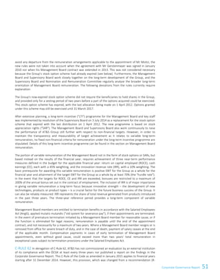 51Corporate Governance Report
avoid any departure from the remuneration arrangements applicable to the appointment of Mr Moitzi, the
new rules were not taken into account when the agreement with Mr Gerstenmayer was signed in January
2010 nor when his Management Board contract was extended in 2013. This was not considered necessary
because the Group’s stock option scheme had already expired (see below). Furthermore, the Management
Board and Supervisory Board work closely together on the long-term development of the Group, and the
Supervisory Board and Nomination and Remuneration Committee regularly analyse the broader long-term
orientation of Management Board remuneration. The following deviations from the rules currently require
explanation:
The Group's now-expired stock option scheme did not require the beneficiaries to hold shares in the Group,
and provided only for a vesting period of two years before a part of the options acquired could be exercised.
This stock option scheme has expired, with the last allocation being made on 1 April 2012. Options granted
under this scheme may still be exercised until 31 March 2017.
After extensive planning, a long-term incentive (LTI) programme for the Management Board and key staff
was implemented by resolution of the Supervisory Board on 3 July 2014 as a replacement for the stock option
scheme that expired with the last distribution on 1 April 2012. The new programme is based on stock
appreciation rights (SAR). The Management Board and Supervisory Board also work continuously to raise
the performance of ATS Group still further with respect to non-financial targets. However, in order to
maintain the transparency and measurability of target achievement as it relates to variable long-term
remuneration, no fixed non-financial criteria for remuneration under the long-term incentive programme are
stipulated. Details of this long-term incentive programme can be found in the section on Management Board
remuneration.
The portion of variable remuneration of the Management Board not in the form of stock options or SARs, but
based instead on the results of the financial year, requires achievement of three near-term performance
measures defined in the budget for the applicable financial year: return on capital employed (ROCE), cash
earnings (CE), each with a 45% weighting, and the innovation revenue rate (IRR), with a 10% weighting. The
basic prerequisite for awarding this variable remuneration is positive EBIT for the Group as a whole for the
financial year and attainment of the target EBIT for the Group as a whole by at least 70% (the hurdle rate).
In the event that the targets for ROCE, CE and IRR are exceeded, bonuses are restricted to a maximum of
200% of the annual bonus set out in the contract of employment. The inclusion of IRR is of major importance
in giving variable remuneration a long-term focus because innovative strength – the development of new
technologies, products or product types – is a crucial factor for the future business success of the Group. It
can also be reliably measured: IRR represents the share of total revenue generated from products introduced
in the past three years. The three-year reference period provides a long-term component of variable
remuneration.
Management Board members are entitled to termination benefits in accordance with the Salaried Employees
Act (AngG), applied mutatis mutandis (“old system for severance pay”), if their appointments are terminated.
In the event of premature termination initiated by a Management Board member for reasonable cause, or if
the function is eliminated for legal reasons, remuneration is payable until the end of the appointment
contract, and not necessarily for a maximum of two years. Where a Management Board member resigns or is
removed from office for severe breach of duty, and in the case of death, payment of salary ceases at the end
of the applicable month. Compensation payments in cases of early termination of Management Board
appointments, even without good cause, could exceed more than two years' total remuneration in
exceptional cases subject to termination provisions under the Salaried Employees Act.
C-RULE 62 In derogation of C-Rule 62, ATS has not commissioned an evaluation by an external institution
of its compliance with the ÖCGK at least every three years nor published a report on the findings in the
Corporate Governance Report. This C-Rule of the Code as amended in January 2015 applies to financial years
starting after 31 December 2014. However, this provision, which was changed from a recommendation (R-
Corporate Governance Report 5
 