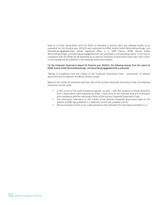 52 ATS Annual Report 2014/15
Rule) to a C-Rule taking effect with the ÖCGK as amended in January 2015, was adopted insofar as an
evaluation for the financial year 2014/15 was conducted by KPMG Austria GmbH Wirtschaftsprüfungs- und
Steuerberatungsgesellschaft, whose registered office is in 1090 Vienna. KPMG Austria GmbH
Wirtschaftsprüfungs- und Steuerberatungsgesellschaft has submitted a corresponding report. In the future,
compliance with the ÖCGK will be evaluated by an external institution at least every three years and a report
on the findings will be published in the Corporate Governance Report.
For the Corporate Governance Report for financial year 2014/15, the following excerpt from the report by
KPMG Austria GmbH Wirtschaftsprüfungs- und Steuerberatungsgesellschaft is presented:
Review of compliance with the C-Rules of the Corporate Governance Code – examination of relevant
documents and the website of ATS by random sample
Based on the review of compliance with the rules of the Austrian Corporate Governance Code, the following
conclusions can be made:
 In the course of the audit procedures applied, no facts – with the exception of those deviations
from C-Rules which were explained by ATS – have come to our attention that are inconsistent
with compliance with the remaining C-Rules of the Austrian Corporate Governance Code.
 The information referred to in the C-Rules of the Austrian Corporate Governance Code on the
website of ATS was published in a materially current and complete manner.
 We encountered no facts in our audit procedures that contradict the information provided to us.
6 Corporate Governance Report
 