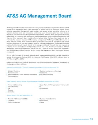 53Corporate Governance Report
The Management Board is the collective executive body responsible for the management of the Group. Each
member of the Management Board is also responsible for defined areas of the business in addition to their
collective responsibility. Management Board members have a duty to keep each other informed of all
important business events and transactions. Fundamental issues of business policy and major decisions
require the joint decision of all Management Board members. Meetings of the Management Board are
characterised by a culture of open discussion. If unanimous agreement is not reached on such decisions, the
Chairman of the Supervisory Board must be informed without delay. The Supervisory Board must also be
informed of all proposed decisions with far-reaching consequences. The Management Board is required to
obtain the prior consent of the Supervisory Board for business transactions as stipulated by law and the
Articles of Association or rules and procedure issued by the Supervisory Board to the Management Board.
Additionally, Internal Audit reports directly to the Management Board. The audit plan and any material
outcomes must be reported to the Audit Committee at least once a year. The rules and procedures of ATS's
Management Board require the Board to meet at least once a month. In the past financial year there were a
total of 21 Management Board meetings. Written minutes of all Management Board meetings and decisions
are required.
As at 31 March 2015 and for the entire reporting period, the Management Board of ATS was composed of
Andreas Gerstenmayer as Chairman (CEO), Karl Asamer as Chief Financial Officer (CFO) and Heinz Moitzi as
Chief Operating Officer (COO).
In addition to the statutory collective responsibility, functional responsibility is allocated to the members of
the Management Board as follows:
a) Andreas Gerstenmayer is Chairman of the Management Board (CEO) and responsible for:
 Sales and Marketing
 Human Resources
 Investor Relations, Public Relations and Internal
Communications
 Business Development and Strategy
 Compliance
 CSR and Sustainability
b) Karl Asamer is Deputy Chairman of the Management Board with responsibility as CFO for:
 Finance and Accounting
 Group Accounting
 Tax
 Treasury
 Controlling
 Legal affairs, Risk Management and Internal Audit
 IT
 Procurement
c) Heinz Moitzi is COO, with responsibility for:
 Research and Development (RD)
 Operations
 Quality Management
 Business Process Excellence
 Environment
 Safety
ATS AG Management Board
 