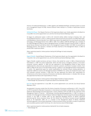 56 ATS Annual Report 2014/15
Director of Creditanstalt-Bankverein. In 1994, together with Willibald Dörflinger and Helmut Zoidl, he carried
out a management buyout of ATS. Hannes Androsch holds interests in a number of well-known Austrian
businesses.
Willibald Dörflinger, First Deputy Chairman of the Supervisory Board, was initially appointed to the Board on
5 July 2005. His current appointment runs until the 21st Annual General Meeting in 2015.
He began his professional career in 1972 at M. Schmid  Söhne, before moving to Honesta, Holz- und
Kunststoffwarenindustrie in 1974. In 1978 he became head of technical procurement at EUMIG Elektrizitäts-
und Metallwaren Industrie GesmbH; from 1980 he was head of the department for circuit boards and surface
technology, and Managing Director from 1986 to 1990. From 1990 to 1994 Mr Dörflinger was a member of
the ATS Management Board as well as Managing Director of EUMIG Fohnsdorf Industrie GmbH. In 1994 he
joined Hannes Androsch and Helmut Zoidl in the management buyout of ATS. Until 2005, he served first as
Managing Director, then became a member and finally Chairman of the Management Board. In 2005 he
joined ATS's Supervisory Board.
Other supervisory board or similar positions held by Mr Dörflinger at listed companies:
 HWA AG
Regina Prehofer, Second Deputy Chairwoman of the Supervisory Board, was first appointed to the Board on
7 July 2011. Her current appointment runs until the 22nd Annual General Meeting in 2016.
Regina Prehofer studied commerce and law in Vienna. She started her career in 1981 at Oesterreichische
Kontrollbank. In 1987 she joined Creditanstalt, where she held various managerial positions in the bank's
corporate customer segment. In 2003 she was appointed to the Management Board of Bank Austria
Creditanstalt AG, where she was responsible for corporate customers and Eastern European markets. From
2006 to 2008 she was CEO of UniCredit Global Leasing, in addition to her Management Board responsibilities
in Austria. This appointment gave her overall responsibility for UniCredit Group's leasing operations. In
September 2008 she moved to the Management Board of BAWAG P.S.K. where she headed the bank's retail
and corporate customer activities. In May 2011 she was appointed Vice Rector with responsibility for
infrastructure at the Vienna University of Economics and Business Administration. In October 2011 she was
also appointed Vice Rector with responsibility for finance.
Other supervisory board or similar positions held by Regina Prehofer at listed companies:
 Wienerberger AG (Chairwoman of Supervisory Board since December 2013)
Karl Fink was first appointed on 5 July 2005. His current appointment runs until the 21st Annual General
Meeting in 2015.
He graduated in business studies from the Vienna University of Economics and Business in 1971. From 1971
to 1975 he worked for Marubeni Corporation in international commodities trading, before moving to Wiener
Städtische Wechselseitige Versicherungsanstalt in Vienna. Between 1979 and 1987 he was Chairman of the
Management Board of Interrisk - Internationale Versicherungs-Aktiengesellschaft. In 1987 he became a
member of the Management Board of Wiener Städtische Allgemeine Versicherungs AG and Deputy Managing
Director in July 2004. In October 2007 he was appointed Managing Director of Wiener Städtische
Versicherung AG, Vienna Insurance Group. Mr Fink retired from the Vienna Insurance Group's Managing
Board on 30 September 2009. He is a member of the Management Board of Wiener Städtische
Versicherungsverein, the principal shareholder in Vienna Insurance Group, and holds a number of supervisory
and consultative positions within that Group. He is also honorary consul of Montenegro.
Other supervisory board or similar positions held by Mr Fink at listed companies:
 Wienerberger AG
 
