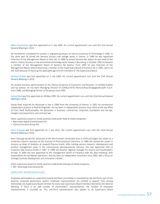 57Corporate Governance Report
Albert Hochleitner was first appointed on 5 July 2005. His current appointment runs until the 21st Annual
General Meeting in 2015.
Mr Hochleitner completed his studies in engineering physics at Vienna University of Technology in 1965. In
the same year he joined the Siemens Group's low voltage works in Vienna. In 1984 he was appointed
Chairman of the Management Board of Uher AG. In 1988 he joined Siemens AG, where he was head of the
electric motors business in the automotive technology sector based in Wurzburg. In October 1992 he became
a member of the Management Board of Siemens AG Austria. From 1994 he was Chairman of the
Management Board, before becoming a member of the Supervisory Board of Siemens AG in 2005, which he
left 2010 because of reaching the applicable age limit for members of the Supervisory Board.
Gerhard Pichler was first appointed on 2 July 2009. His current appointment runs until the 25th Annual
General Meeting in 2019.
He studied business administration at the Vienna University of Economics and Business. A certified auditor
and tax adviser, he has been Managing Director of CONSULTATIO Wirtschaftsprüfungsgesellschaft m.b.H.
since 1986, and Managing Partner of the group since 1995.
Georg Riedl was first appointed on 28 May 1999. His current appointment runs until the 22nd Annual General
Meeting in 2016.
Georg Riedl acquired his doctorate in law in 1984 from the University of Vienna. In 1991 he commenced
independent practice at Riedl  Ringhofer. He has been in independent practice since 2013 at the law office
of Frotz Riedl Rechtsanwälte. He specialises in business, commercial, corporate, foundation and tax law,
mergers and acquisitions, and contract law.
Other supervisory board or similar positions held by Mr Riedl at listed companies:
 Bwin.Party Digital Entertainment Plc
 Vienna Insurance Group AG
Karin Schaupp was first appointed on 7 July 2011. Her current appointment runs until the 22nd Annual
General Meeting in 2016.
Karin Schaupp earned her doctorate at the Karl Franzens Universitat Graz in 1978 and began her career as a
university research assistant at the Institute of Pharmaceutical Chemistry. In 1980 she started her career in
industry as Head of Analytics at Leopold Pharma GmbH. After holding various research, development and
product management posts in the international pharmaceuticals industry, she was appointed CEO of
Fresenius Kabi Austria GmbH in 1997. In 1999 she became regional manager for Austria and Southeastern
Europe. In 2000 she was appointed to the management board of Fresenius Kabi AG, Bad Homburg, with
responsibility for worldwide operations. She has been an independent consultant since 2003, with a focus on
strategic business development and innovation transfer.
Other supervisory board or similar positions held by Ms Schaupp at listed companies:
 BDI - BioEnergy International AG
EMPLOYEE REPRESENTATIVES
Employee participation on supervisory boards and their committees is mandated by law and forms part of the
Austrian corporate governance system. Employee representatives are entitled to appoint from among
themselves one Supervisory Board member for every two Supervisory Board members elected by the General
Meeting. If there is an odd number of shareholders' representatives, the number of employee
representatives is rounded up. This one-third representation also applies to all Supervisory Board
 
