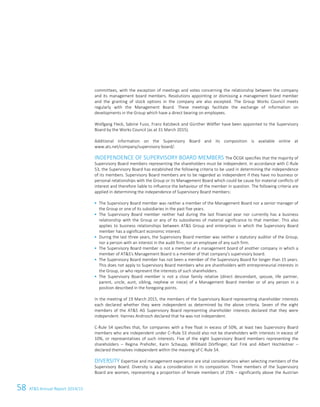 58 ATS Annual Report 2014/15
committees, with the exception of meetings and votes concerning the relationship between the company
and its management board members. Resolutions appointing or dismissing a management board member
and the granting of stock options in the company are also excepted. The Group Works Council meets
regularly with the Management Board. These meetings facilitate the exchange of information on
developments in the Group which have a direct bearing on employees.
Wolfgang Fleck, Sabine Fussi, Franz Katzbeck and Günther Wölfler have been appointed to the Supervisory
Board by the Works Council (as at 31 March 2015).
Additional information on the Supervisory Board and its composition is available online at
www.ats.net/company/supervisory-board/.
INDEPENDENCE OF SUPERVISORY BOARD MEMBERS The ÖCGK specifies that the majority of
Supervisory Board members representing the shareholders must be independent. In accordance with C-Rule
53, the Supervisory Board has established the following criteria to be used in determining the independence
of its members. Supervisory Board members are to be regarded as independent if they have no business or
personal relationships with the Group or its Management Board which could be cause for material conflicts of
interest and therefore liable to influence the behaviour of the member in question. The following criteria are
applied in determining the independence of Supervisory Board members:
 The Supervisory Board member was neither a member of the Management Board nor a senior manager of
the Group or one of its subsidiaries in the past five years.
 The Supervisory Board member neither had during the last financial year nor currently has a business
relationship with the Group or any of its subsidiaries of material significance to that member. This also
applies to business relationships between ATS Group and enterprises in which the Supervisory Board
member has a significant economic interest.
 During the last three years, the Supervisory Board member was neither a statutory auditor of the Group,
nor a person with an interest in the audit firm, nor an employee of any such firm.
 The Supervisory Board member is not a member of a management board of another company in which a
member of ATS's Management Board is a member of that company's supervisory board.
 The Supervisory Board member has not been a member of the Supervisory Board for longer than 15 years.
This does not apply to Supervisory Board members who are shareholders with entrepreneurial interests in
the Group, or who represent the interests of such shareholders.
 The Supervisory Board member is not a close family relative (direct descendant, spouse, life partner,
parent, uncle, aunt, sibling, nephew or niece) of a Management Board member or of any person in a
position described in the foregoing points.
In the meeting of 19 March 2015, the members of the Supervisory Board representing shareholder interests
each declared whether they were independent as determined by the above criteria. Seven of the eight
members of the ATS AG Supervisory Board representing shareholder interests declared that they were
independent. Hannes Androsch declared that he was not independent.
C-Rule 54 specifies that, for companies with a free float in excess of 50%, at least two Supervisory Board
members who are independent under C–Rule 53 should also not be shareholders with interests in excess of
10%, or representatives of such interests. Five of the eight Supervisory Board members representing the
shareholders – Regina Prehofer, Karin Schaupp, Willibald Dörflinger, Karl Fink and Albert Hochleitner –
declared themselves independent within the meaning of C-Rule 54.
DIVERSITY Expertise and management experience are vital considerations when selecting members of the
Supervisory Board. Diversity is also a consideration in its composition. Three members of the Supervisory
Board are women, representing a proportion of female members of 25% – significantly above the Austrian
 