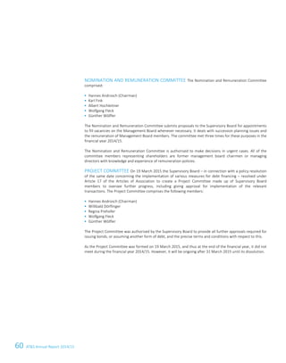 60 ATS Annual Report 2014/15
NOMINATION AND REMUNERATION COMMITTEE The Nomination and Remuneration Committee
comprised:
 Hannes Androsch (Chairman)
 Karl Fink
 Albert Hochleitner
 Wolfgang Fleck
 Günther Wölfler
The Nomination and Remuneration Committee submits proposals to the Supervisory Board for appointments
to fill vacancies on the Management Board whenever necessary. It deals with succession planning issues and
the remuneration of Management Board members. The committee met three times for these purposes in the
financial year 2014/15.
The Nomination and Remuneration Committee is authorised to make decisions in urgent cases. All of the
committee members representing shareholders are former management board chairmen or managing
directors with knowledge and experience of remuneration policies.
PROJECT COMMITTEE On 19 March 2015 the Supervisory Board – in connection with a policy resolution
of the same date concerning the implementation of various measures for debt financing – resolved under
Article 17 of the Articles of Association to create a Project Committee made up of Supervisory Board
members to oversee further progress, including giving approval for implementation of the relevant
transactions. The Project Committee comprises the following members:
 Hannes Androsch (Chairman)
 Willibald Dörflinger
 Regina Prehofer
 Wolfgang Fleck
 Günther Wölfler
The Project Committee was authorised by the Supervisory Board to provide all further approvals required for
issuing bonds, or assuming another form of debt, and the precise terms and conditions with respect to this.
As the Project Committee was formed on 19 March 2015, and thus at the end of the financial year, it did not
meet during the financial year 2014/15. However, it will be ongoing after 31 March 2015 until its dissolution.
 