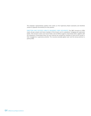 64 ATS Annual Report 2014/15
The employee representatives perform their duties on the Supervisory Board voluntarily and therefore
receive no separate remuneration for their position.
DIRECTORS AND OFFICERS LIABILITY INSURANCE (DO INSURANCE) The DO insurance at ATS
covers all past, present and future members of the Group's and its subsidiaries' managing and supervisory
bodies. The insurance covers court and all other costs of defence against unwarranted claims, together with
the satisfaction of warranted claims for pure financial loss arising from breaches of duty by the insured in
their managerial or supervisory activities. The insurance provides global cover and the annual premium is
paid by ATS.
18 Corporate Governance Report
 