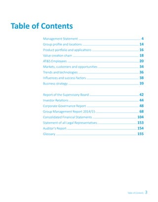 3Table of Contents
Table of Contents
Management Statement   4
Group profile and locations   14
Product portfolio and applications   16
Value creation chain   18
ATS Employees   20
Markets, customers and opportunities   34
Trends and technologies   36
Influences and success factors   38
Business strategy   39
Report of the Supervisory Board   42
Investor Relations   44
Corporate Governance Report   48
Group Management Report 2014/15   68
Consolidated Financial Statements   104
Statement of all Legal Representatives   153
Auditor’s Report   154
Glossary   155
 