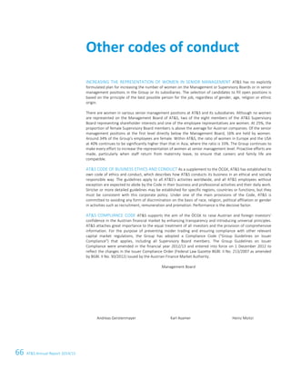 66 ATS Annual Report 2014/15
INCREASING THE REPRESENTATION OF WOMEN IN SENIOR MANAGEMENT ATS has no explicitly
formulated plan for increasing the number of women on the Management or Supervisory Boards or in senior
management positions in the Group or its subsidiaries. The selection of candidates to fill open positions is
based on the principle of the best possible person for the job, regardless of gender, age, religion or ethnic
origin.
There are women in various senior management positions at ATS and its subsidiaries. Although no women
are represented on the Management Board of ATS, two of the eight members of the ATS Supervisory
Board representing shareholder interests and one of the employee representatives are women. At 25%, the
proportion of female Supervisory Board members is above the average for Austrian companies. Of the senior
management positions at the first level directly below the Management Board, 16% are held by women.
Around 34% of the Group's employees are female. Within ATS, the ratio of women in Europe and the USA
at 40% continues to be significantly higher than that in Asia, where the ratio is 33%. The Group continues to
make every effort to increase the representation of women at senior management level. Proactive efforts are
made, particularly when staff return from maternity leave, to ensure that careers and family life are
compatible.
ATS CODE OF BUSINESS ETHICS AND CONDUCT As a supplement to the ÖCGK, ATS has established its
own code of ethics and conduct, which describes how ATS conducts its business in an ethical and socially
responsible way. The guidelines apply to all ATS's activities worldwide, and all ATS employees without
exception are expected to abide by the Code in their business and professional activities and their daily work.
Stricter or more detailed guidelines may be established for specific regions, countries or functions, but they
must be consistent with this corporate policy. Under one of the main provisions of the Code, ATS is
committed to avoiding any form of discrimination on the basis of race, religion, political affiliation or gender
in activities such as recruitment, remuneration and promotion. Performance is the decisive factor.
ATS COMPLIANCE CODE ATS supports the aim of the ÖCGK to raise Austrian and foreign investors'
confidence in the Austrian financial market by enhancing transparency and introducing universal principles.
ATS attaches great importance to the equal treatment of all investors and the provision of comprehensive
information. For the purpose of preventing insider trading and ensuring compliance with other relevant
capital market regulations, the Group has adopted a Compliance Code (Group Guidelines on Issuer
Compliance) that applies, including all Supervisory Board members. The Group Guidelines on Issuer
Compliance were amended in the financial year 2012/13 and entered into force on 1 December 2012 to
reflect the changes in the Issuer Compliance Order (Federal Law Gazette BGBl. II No. 213/2007 as amended
by BGBl. II No. 30/2012) issued by the Austrian Finance Market Authority.
Management Board
Andreas Gerstenmayer Karl Asamer Heinz Moitzi
Other codes of conduct
20 Corporate Governance Report
 