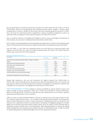 81Group Management Report
Net cash generated from operating activities was increased from € 104.8 million by € 39.1 million or 37.3% to
€ 143.9 million. While net cash generated from operating activities before changes in working capital
increased by € 41.3 million or 39.8% to € 145.0 million, cash used in working capital only rose by € 2.7 million.
This is the result of an optimised inventory management, a rigorous receivables management as well as an
optimised creditor management. Other provisions resulted in an inflow of € 1.6 million.
Due to investment activities in Chongqing and Shanghai as well as various technological reinvestments at
other locations, net cash used in investing activities amounted to € 164.8 million.
At € 11.9 million, net cash generated from financing activities was down by € 157.2 million on the exceptionally high
amount of the previous year, which was due to a capital increase as well as the placing of promissory note bonds.
Free cash flows, i.e. cash flows from operating activities plus cash flows from investing activities, were
negative at € 20.9 million as a result of the high investing activities and stood € 35.4 million below the
previous year's amount of € 14.5 million (positive).
Cash flow statement (short version)
€ in millions
2014/15 2013/14 ±
Cash flows from operating activities before changes in working
capital 145.0 103.7 39.8%
Cash flows from operating activities 143.9 104.8 37.3%
Cash flows from investing activities (164.8) (90.3) 82.5%
Free cash flows (20.9) 14.5 n.a.
Cash flows from financing activities 11.9 169.1 (92.9%)
Change in cash and cash equivalents (9.0) 183.6 n.a.
Currency effects on cash and cash equivalents 22.8 (3.7) n.a.
Cash and cash equivalents at end of the year 273.9 260.1 5.3%
Despite high investments, cash and cash equivalents still slightly increased from € 260.1 million to
€ 273.9 million, mainly resulting from the very strong cash flows from operating activities. This currently very
high amount is used to ensure the financing of the new plant in Chongqing. As a consequence, sufficient cash
is available for the investments in Chongqing that are planned for the next months.
ATS PERFORMANCE SYSTEM In addition to revenue and EBITDA as primary reference values in the
internal strategic corporate management, ATS uses a further three key data to measure performance:
ROCE, cash earnings and IRR. They serve to describe and control performance vis-à-vis investors, operative
performance and performance vis-à-vis customers.
ATS uses return on capital employed (ROCE) to measure its performance from the point of view of inves-
tors, using the result less finance costs – net in relation to the average capital employed. This illustrates the
extent to which ATS fulfils its investors' interest requirements. Average capital costs are derived from the
minimum return expected by investors to provide equity or borrowings. The weighted average cost of capital
(WACC) for the printed circuit board industry stands at about 10.1%. At a ROCE of 12.0%, ATS was able to
significantly surpass the WACC value in the reporting year. After deducting expenses as well as the average
capital employed from the substrate business, ROCE amounted to 15.9% (previous year: 11.0%). The return
on capital employed was thus significantly higher than the return expected by investors.
Group Management Report 2014/15 15
 