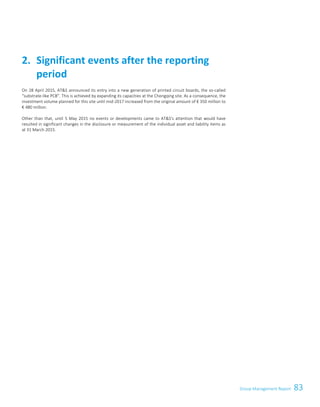 83Group Management Report
On 28 April 2015, ATS announced its entry into a new generation of printed circuit boards, the so-called
“substrate-like PCB”. This is achieved by expanding its capacities at the Chongqing site. As a consequence, the
investment volume planned for this site until mid-2017 increased from the original amount of € 350 million to
€ 480 million.
Other than that, until 5 May 2015 no events or developments came to ATS's attention that would have
resulted in significant changes in the disclosure or measurement of the individual asset and liability items as
at 31 March 2015.
Significant events after the reporting2.
period
Group Management Report 2014/15 17
 
