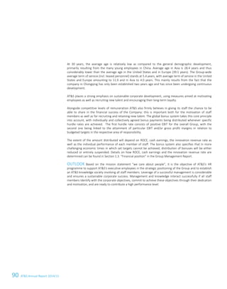 90 ATS Annual Report 2014/15
At 30 years, the average age is relatively low as compared to the general demographic development,
primarily resulting from the many young employees in China. Average age in Asia is 28.4 years and thus
considerably lower than the average age in the United States and in Europe (39.1 years). The Group-wide
average term of service (incl. leased personnel) stands at 5.4 years, with average term of service in the United
States and Europe amounting to 11.9 and in Asia to 4.0 years. This mainly results from the fact that the
company in Chongqing has only been established two years ago and has since been undergoing continuous
development.
ATS places a strong emphasis on sustainable corporate development, using measures aimed at motivating
employees as well as recruiting new talent and encouraging their long-term loyalty.
Alongside competitive levels of remuneration ATS also firmly believes in giving its staff the chance to be
able to share in the financial success of the Company: this is important both for the motivation of staff
members as well as for recruiting and retaining new talent. The global bonus system takes this core principle
into account, with individually and collectively agreed bonus payments being distributed whenever specific
hurdle rates are achieved. The first hurdle rate consists of positive EBIT for the overall Group, with the
second one being linked to the attainment of particular EBIT and/or gross profit margins in relation to
budgeted targets in the respective area of responsibility.
The extent of the amount distributed will depend on ROCE, cash earnings, the innovation revenue rate as
well as the individual performance of each member of staff. The bonus system also specifies that in more
challenging economic times in which set targets cannot be achieved, distribution of bonuses will be either
reduced or entirely suspended. Details on how ROCE, cash earnings and the innovation revenue rate are
determined can be found in Section 1.3. “Financial position” in the Group Management Report.
OUTLOOK Based on the mission statement “we care about people”, it is the objective of ATS's HR
programme to support ATS's executive employees in the strategic positioning of the Group and to establish
an ATS knowledge society involving all staff members. Leverage of a successful management is considerable
and ensures a sustainable corporate success. Management and knowledge interact successfully if all staff
members identify with the corporate objectives, commit to achieve these objectives through their dedication
and motivation, and are ready to contribute a high performance level.
24 Group Management Report 2014/15
 