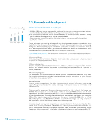 94 ATS Annual Report 2014/15
HIGHLIGHTS IN THE FINANCIAL YEAR 2014/15
29.2% of ATS's total revenue is generated by products which have new, innovative technologies and that
were launched on the market within the last three years (Innovation Revenue Rate).
The “cool printed circuit board” wins the Innovation Award of the Austrian province of Styria and is among
the top five projects competing for the Austrian Innovation Award.
Substrate project: Successful completion of development phase and machine qualification, product
qualification initiated.
For the second year in a row, ATS generated over 20% of its revenue with products that have been on the
market for less than three years. Those products are the result of consistently implementing our technology
strategy and the development projects derived from it. This emphasises how much innovation means to
ATS. Not only does innovation make a key contribution to generating revenue, it also became one of the
most significant features distinguishing ATS from its competitors in the market.
DEVELOPMENT ACTIVITIES In its development activities, ATS focuses on the core development areas:
1. Interconnect density
In this area, the goal is to miniaturise the printed circuit board and/or substrate as well as its structures and
to increase the complexity / interconnect density.
2. Mechanical integration
Here, the printed circuit board is developed to assume additional functions as a component of the electronic
device. It thus becomes flexible or rigid-flexible, a carrier of high-frequency electronics or a specialist for
heating management.
3. Functionality integration
This development area focuses on integration of other electronic components into the printed circuit board.
The printed circuit board then no longer acts as a traditional connector but assumes an entire electronic
functionality in its capacity as a module.
4. Printed solutions
Here, the focus is on new solutions that reduce the consumption of water and other natural resources (e.g.
copper). New processes based on the printing technology are developed in order to minimise the use of
natural resources.
Total expenses for research and development projects amounted to € 57.9 million in the financial year
2014/15. This corresponds to a research rate (i.e. relation to revenue) of 8.7% compared to 5.4% in the
previous year. The value of the financial year 2014/15 was characterised by the high development expenses
for the substrate business. After deducting expenses for this special project, the research rate amounts to
4.2% and the respective expenses for research and development increased by € 2.2 million or 8.4% to
€ 28.2 million (previous year: € 26.0 million). With this research rate remaining at such a high level, we are
able to secure our position as technological leader also in the years to come.
Innovative strength and long-term competitiveness are also reflected in the number and quality of the
patents. In the financial year 2014/15, ATS filed 20 new patent applications all over the world. ATS now
has 114 patent families, resulting in 174 patents. Additionally, the IP portfolio was further extended through
the purchase of licences particularly in the field of embedding technology in the past financial year 2014/15.
5.3. Research and development
IRR (Innovation Revenue Rate
in %
15.0
19.2
26.5
29.2
11/12 12/13 13/14 14/15
28 Group Management Report 2014/15
 