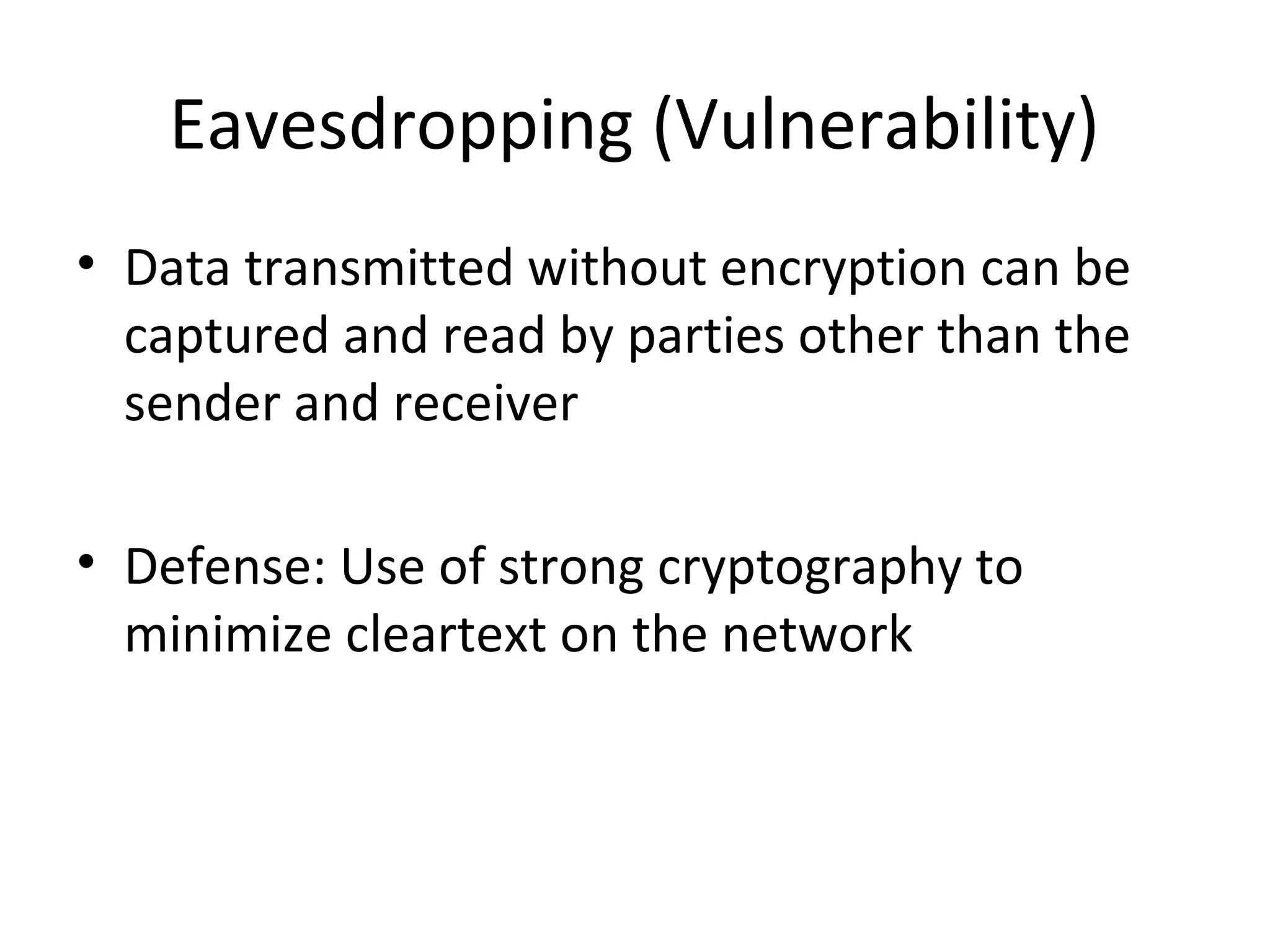 Eavesdropping (Vulnerability)
• Data transmitted without encryption can be
captured and read by parties other than the
sender and receiver
• Defense: Use of strong cryptography to
minimize cleartext on the network
 