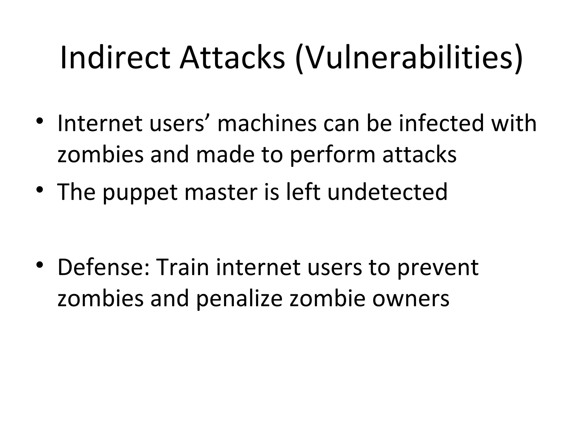 Indirect Attacks (Vulnerabilities)
• Internet users’ machines can be infected with
zombies and made to perform attacks
• The puppet master is left undetected
• Defense: Train internet users to prevent
zombies and penalize zombie owners
 