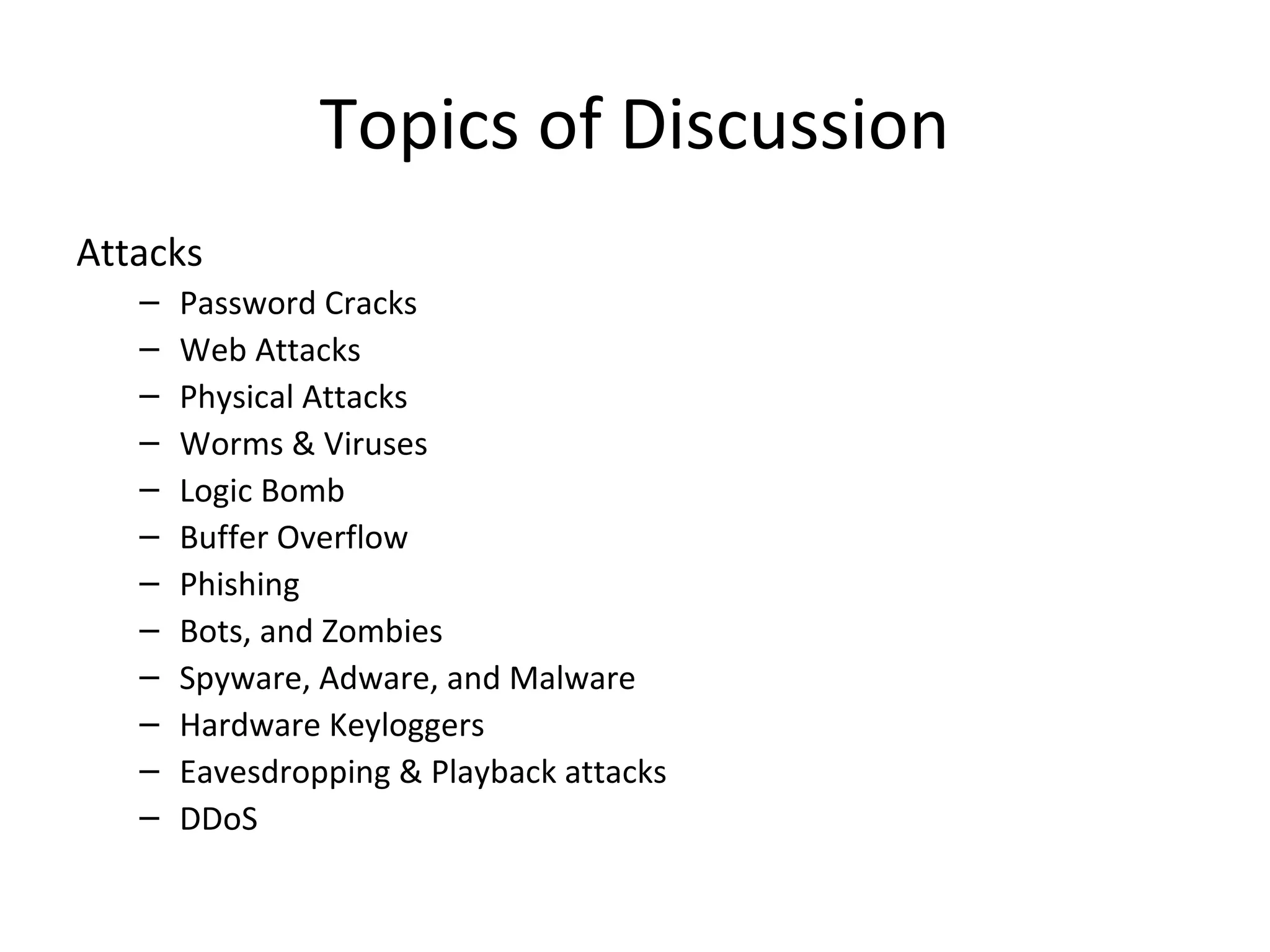 Topics of Discussion
Attacks
– Password Cracks
– Web Attacks
– Physical Attacks
– Worms & Viruses
– Logic Bomb
– Buffer Overflow
– Phishing
– Bots, and Zombies
– Spyware, Adware, and Malware
– Hardware Keyloggers
– Eavesdropping & Playback attacks
– DDoS
 