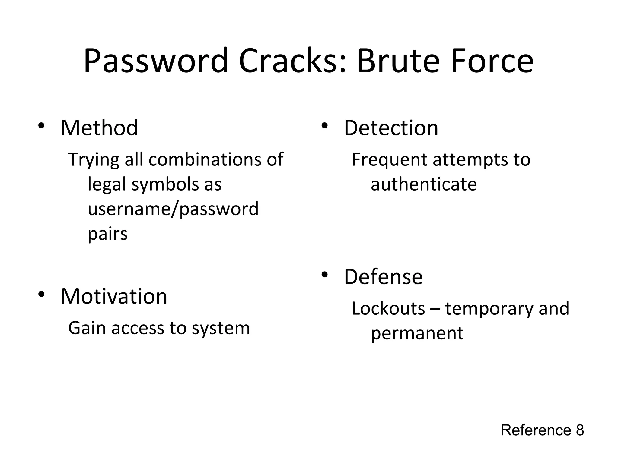 Password Cracks: Brute Force
• Method
Trying all combinations of
legal symbols as
username/password
pairs
• Motivation
Gain access to system
• Detection
Frequent attempts to
authenticate
• Defense
Lockouts – temporary and
permanent
Reference 8
 