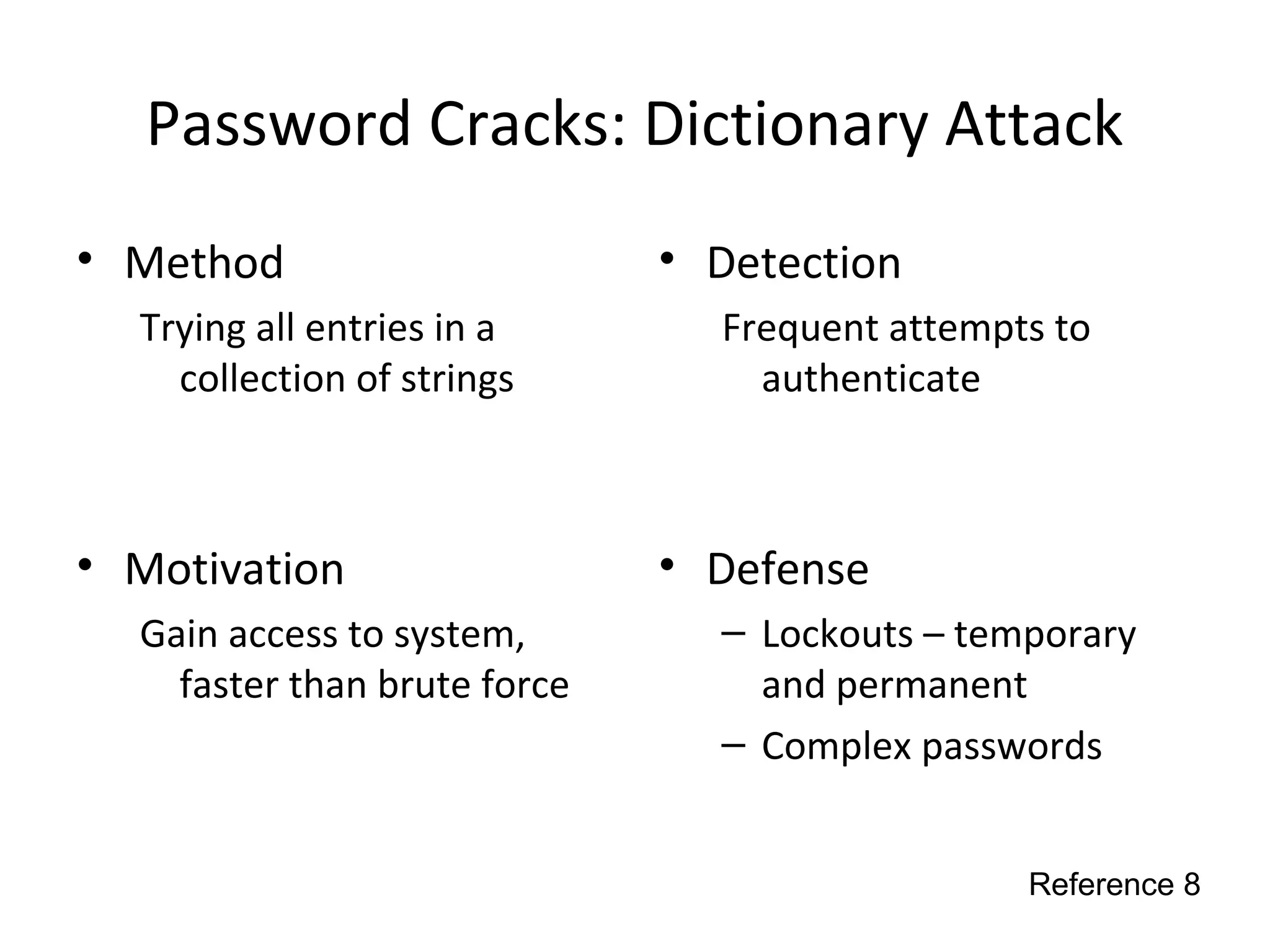 Password Cracks: Dictionary Attack
• Method
Trying all entries in a
collection of strings
• Motivation
Gain access to system,
faster than brute force
• Detection
Frequent attempts to
authenticate
• Defense
– Lockouts – temporary
and permanent
– Complex passwords
Reference 8
 