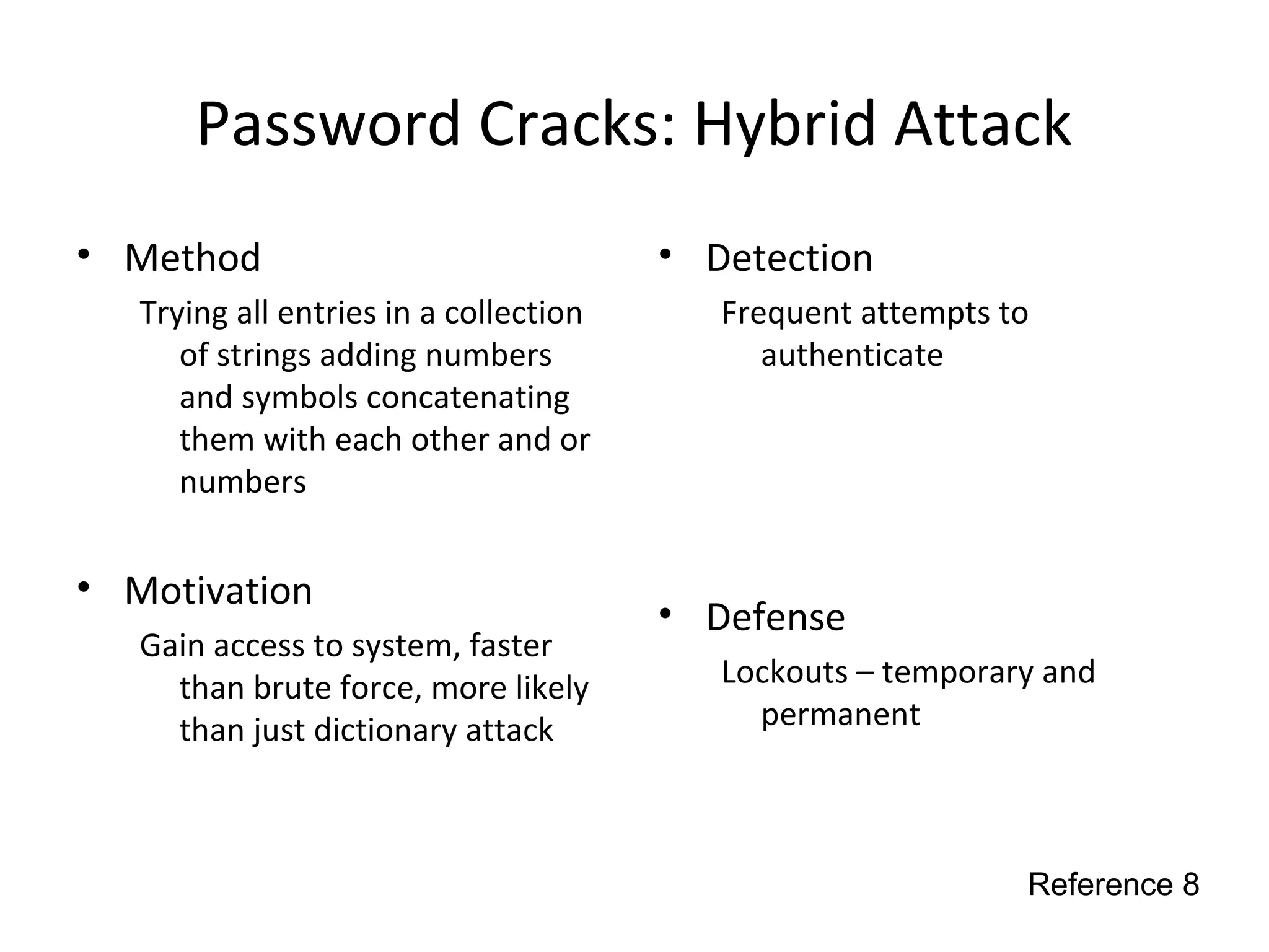 Password Cracks: Hybrid Attack
• Method
Trying all entries in a collection
of strings adding numbers
and symbols concatenating
them with each other and or
numbers
• Motivation
Gain access to system, faster
than brute force, more likely
than just dictionary attack
• Detection
Frequent attempts to
authenticate
• Defense
Lockouts – temporary and
permanent
Reference 8
 