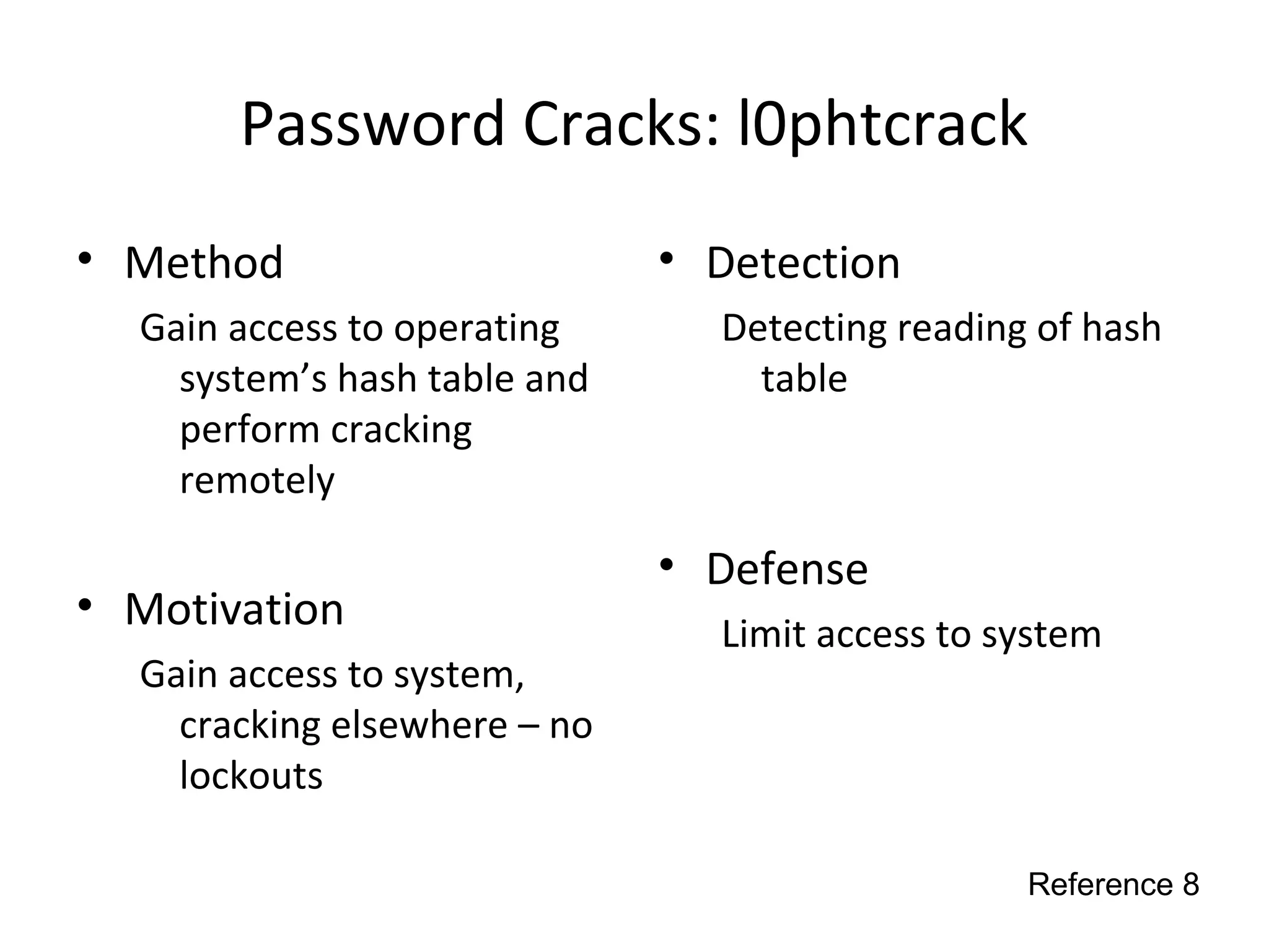 Password Cracks: l0phtcrack
• Method
Gain access to operating
system’s hash table and
perform cracking
remotely
• Motivation
Gain access to system,
cracking elsewhere – no
lockouts
• Detection
Detecting reading of hash
table
• Defense
Limit access to system
Reference 8
 