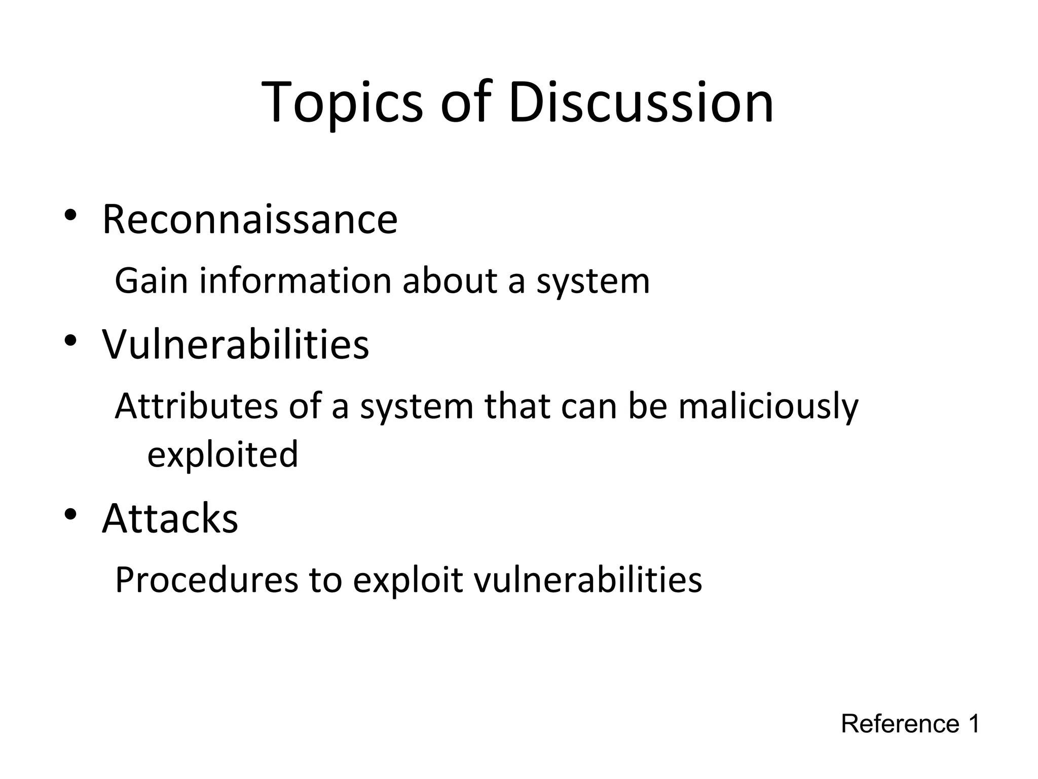 Topics of Discussion
• Reconnaissance
Gain information about a system
• Vulnerabilities
Attributes of a system that can be maliciously
exploited
• Attacks
Procedures to exploit vulnerabilities
Reference 1
 