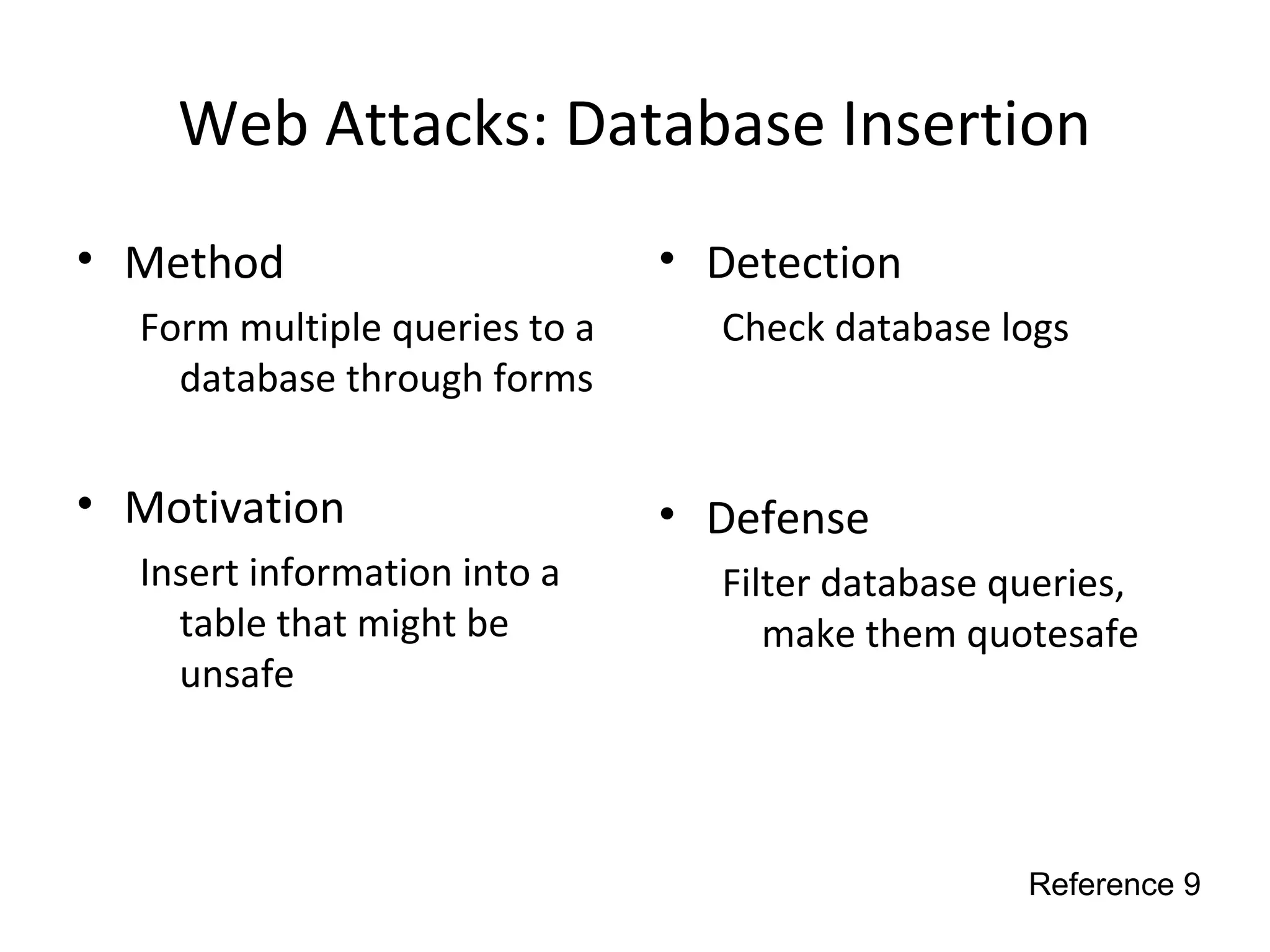 Web Attacks: Database Insertion
• Method
Form multiple queries to a
database through forms
• Motivation
Insert information into a
table that might be
unsafe
• Detection
Check database logs
• Defense
Filter database queries,
make them quotesafe
Reference 9
 