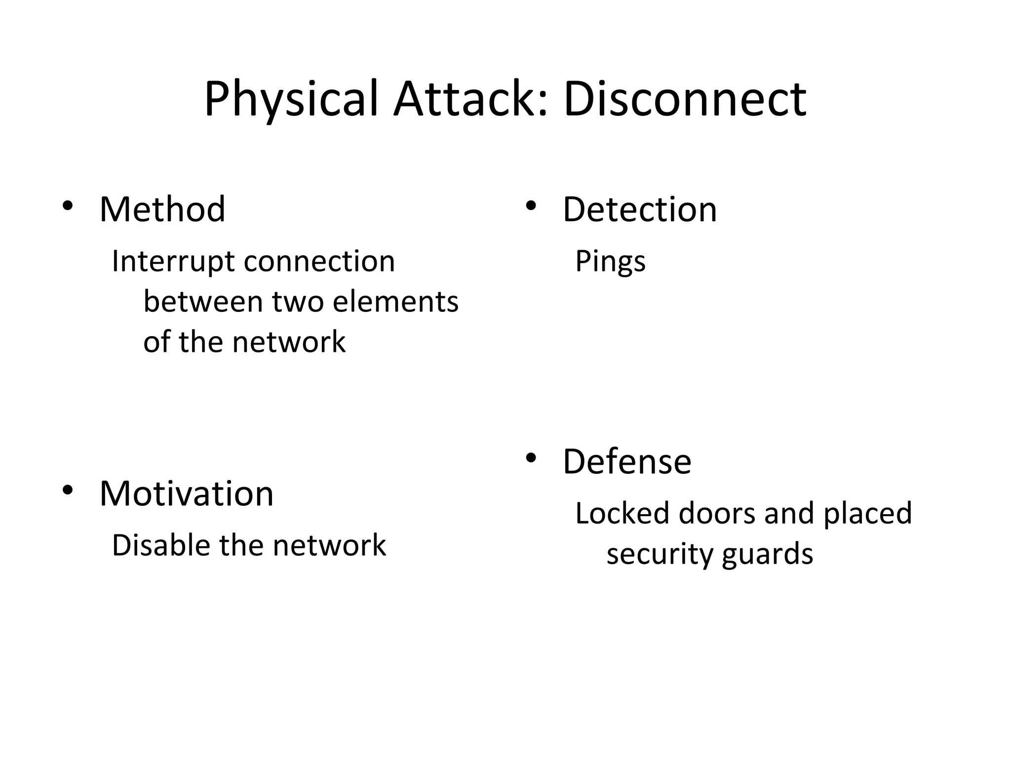 Physical Attack: Disconnect
• Method
Interrupt connection
between two elements
of the network
• Motivation
Disable the network
• Detection
Pings
• Defense
Locked doors and placed
security guards
 