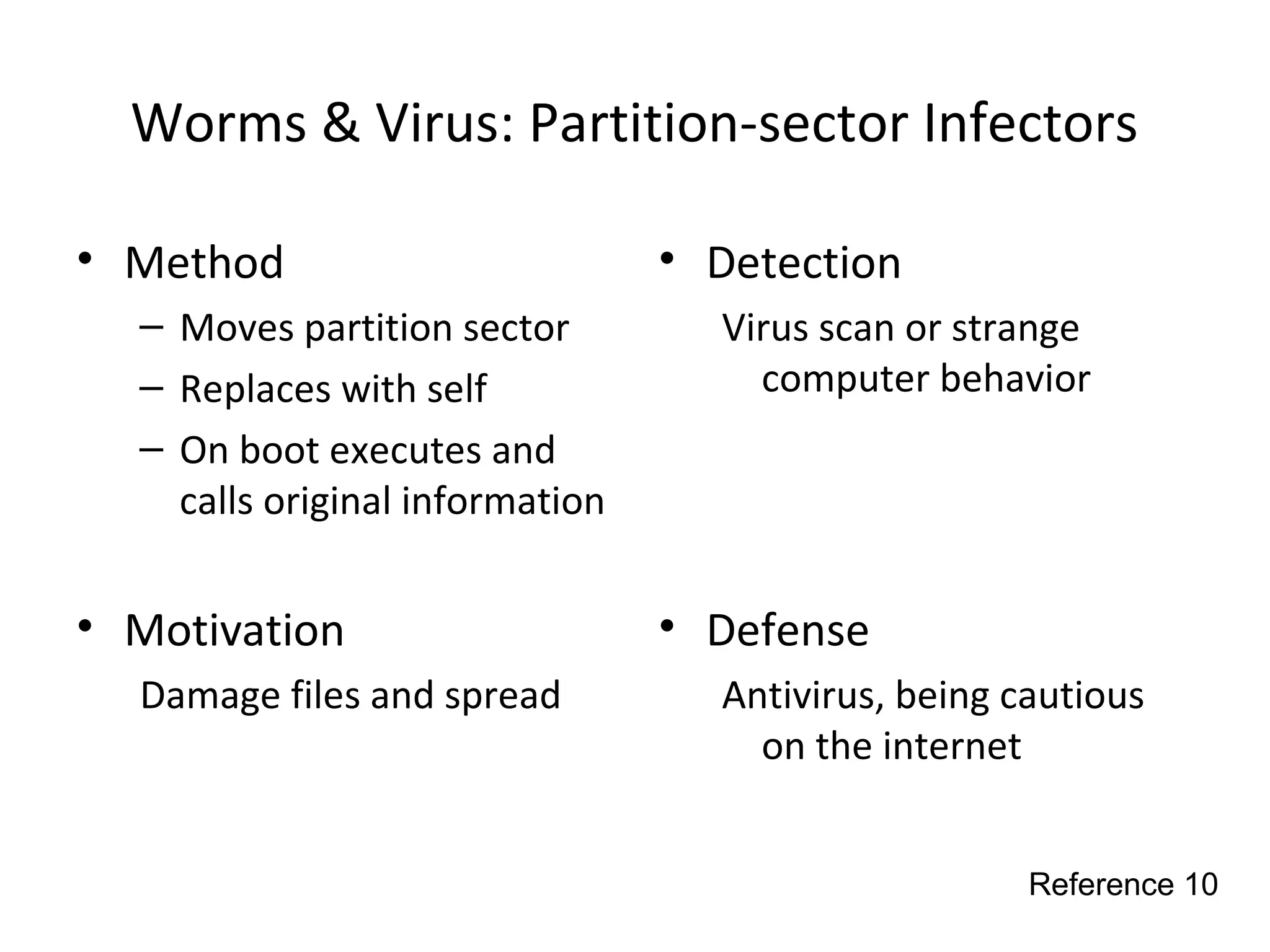 Worms & Virus: Partition-sector Infectors
• Method
– Moves partition sector
– Replaces with self
– On boot executes and
calls original information
• Motivation
Damage files and spread
• Detection
Virus scan or strange
computer behavior
• Defense
Antivirus, being cautious
on the internet
Reference 10
 