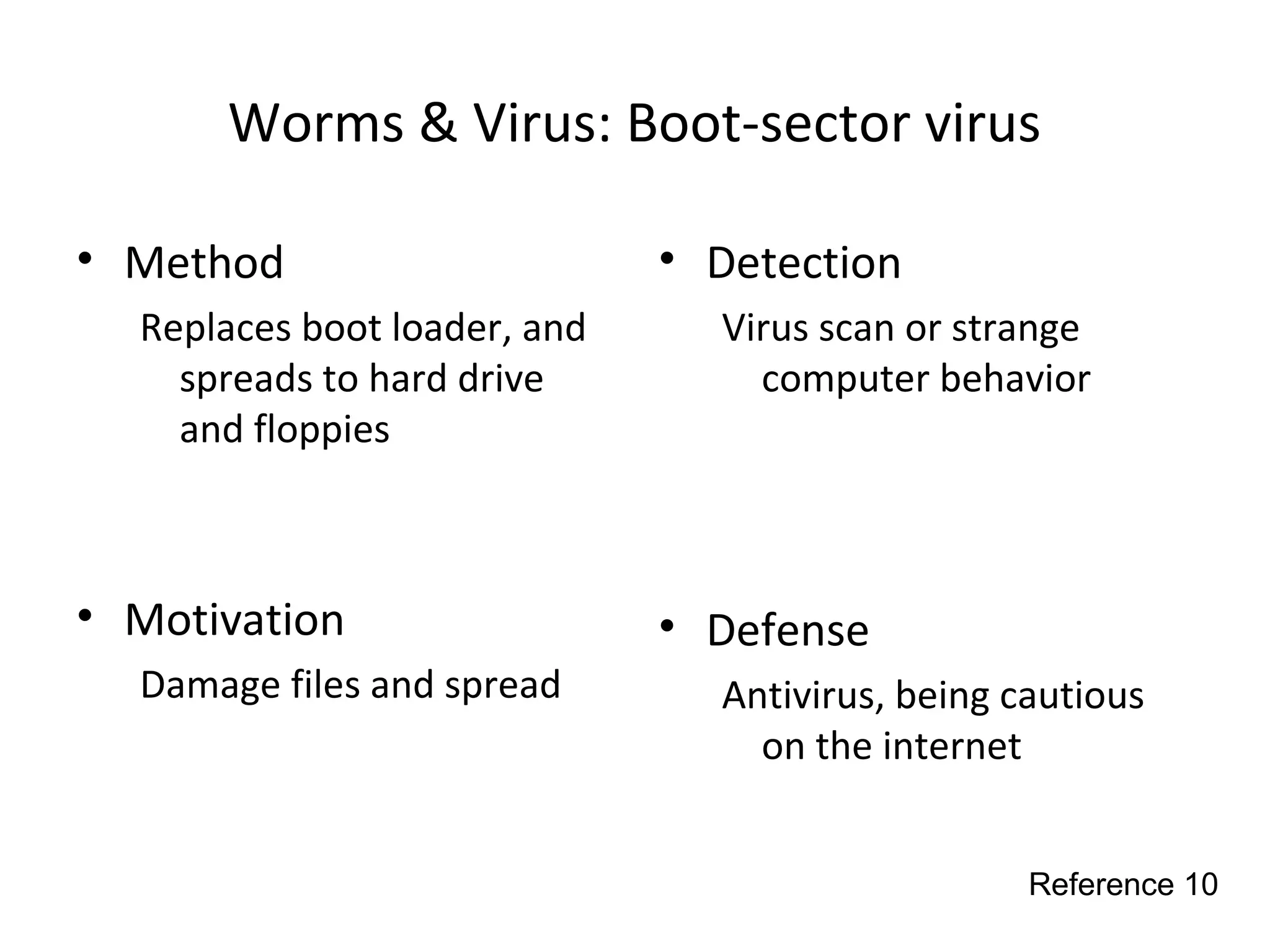 Worms & Virus: Boot-sector virus
• Method
Replaces boot loader, and
spreads to hard drive
and floppies
• Motivation
Damage files and spread
• Detection
Virus scan or strange
computer behavior
• Defense
Antivirus, being cautious
on the internet
Reference 10
 