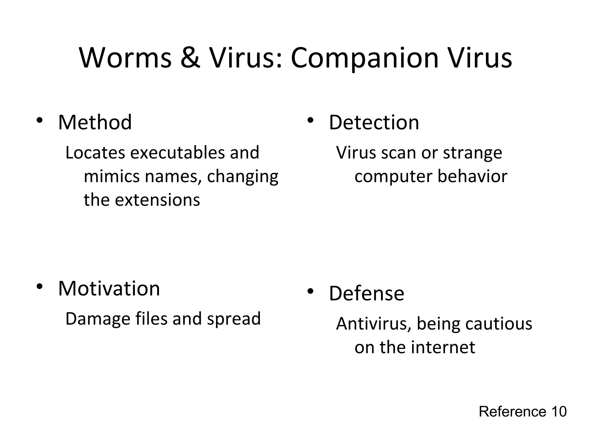 Worms & Virus: Companion Virus
• Method
Locates executables and
mimics names, changing
the extensions
• Motivation
Damage files and spread
• Detection
Virus scan or strange
computer behavior
• Defense
Antivirus, being cautious
on the internet
Reference 10
 