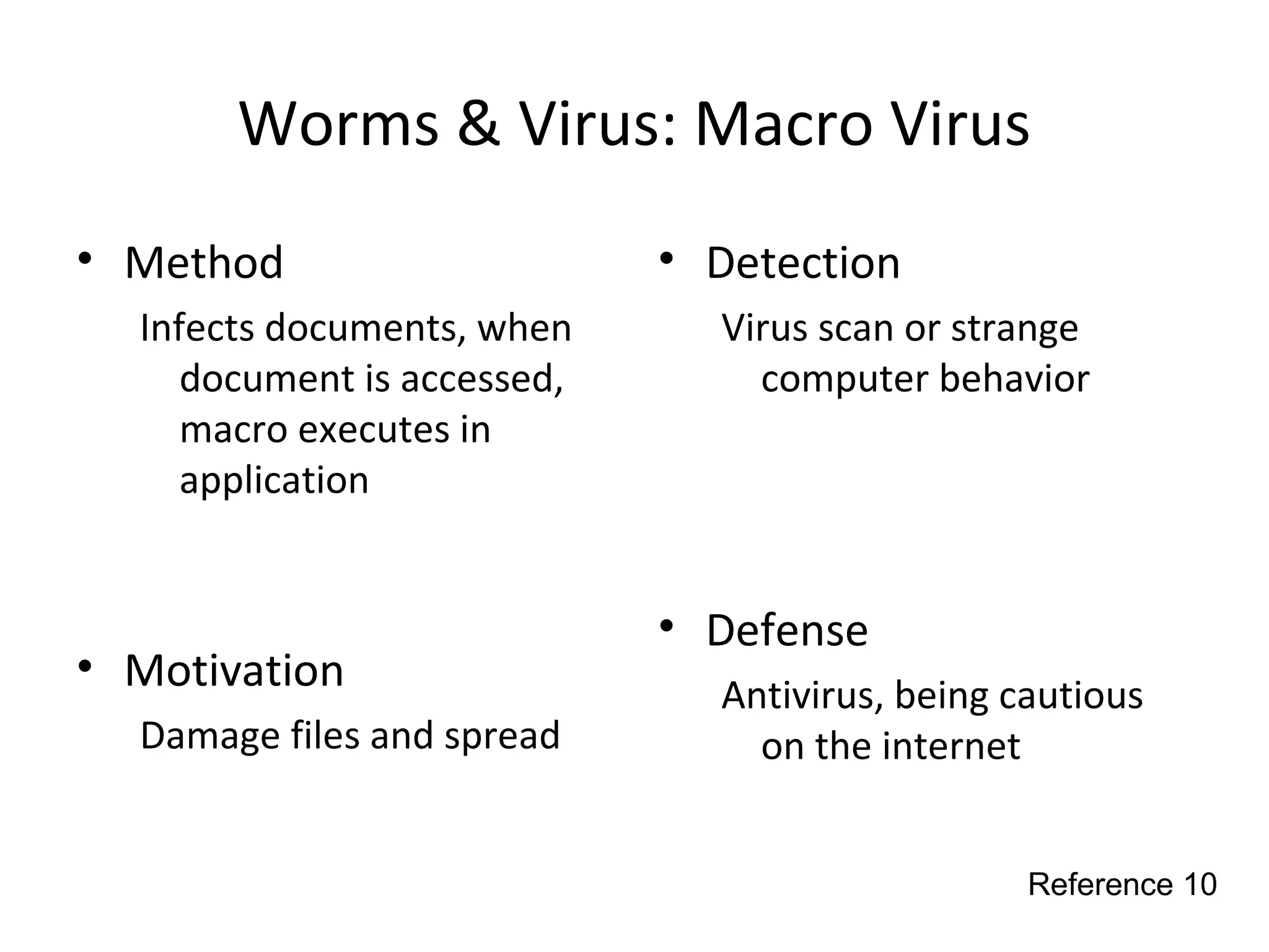 Worms & Virus: Macro Virus
• Method
Infects documents, when
document is accessed,
macro executes in
application
• Motivation
Damage files and spread
• Detection
Virus scan or strange
computer behavior
• Defense
Antivirus, being cautious
on the internet
Reference 10
 
