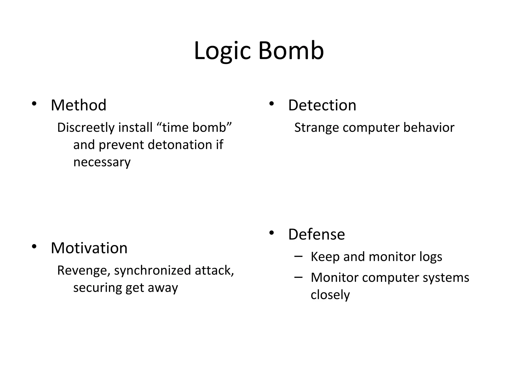 Logic Bomb
• Method
Discreetly install “time bomb”
and prevent detonation if
necessary
• Motivation
Revenge, synchronized attack,
securing get away
• Detection
Strange computer behavior
• Defense
– Keep and monitor logs
– Monitor computer systems
closely
 