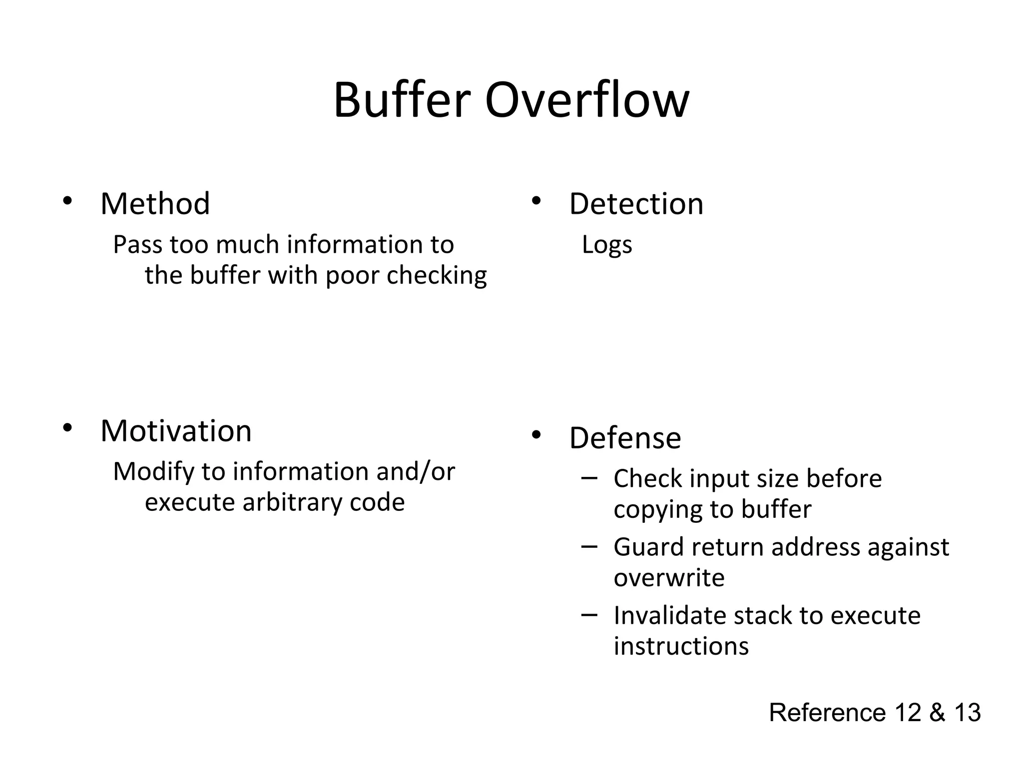 Buffer Overflow
• Method
Pass too much information to
the buffer with poor checking
• Motivation
Modify to information and/or
execute arbitrary code
• Detection
Logs
• Defense
– Check input size before
copying to buffer
– Guard return address against
overwrite
– Invalidate stack to execute
instructions
Reference 12 & 13
 