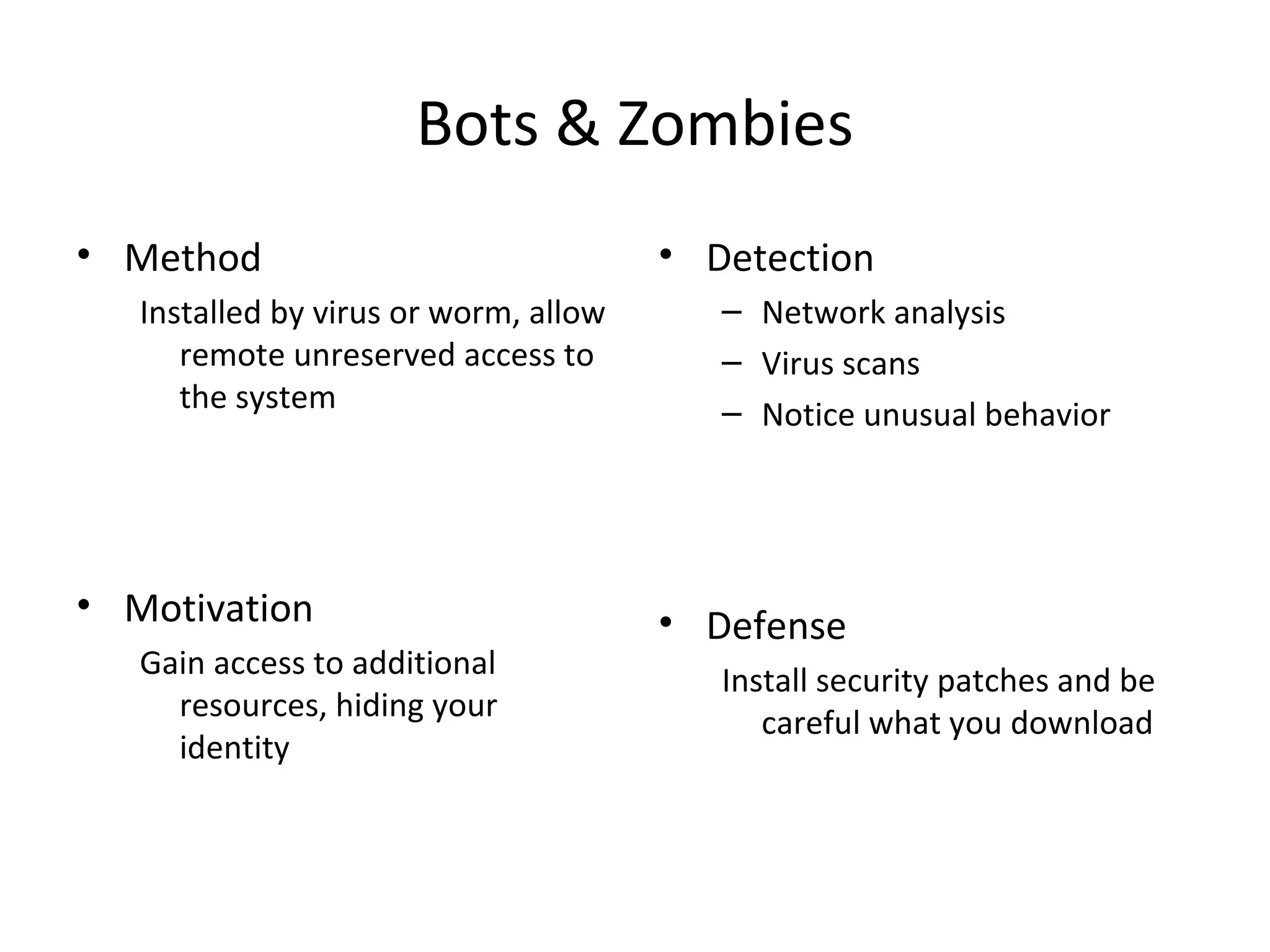 Bots & Zombies
• Method
Installed by virus or worm, allow
remote unreserved access to
the system
• Motivation
Gain access to additional
resources, hiding your
identity
• Detection
– Network analysis
– Virus scans
– Notice unusual behavior
• Defense
Install security patches and be
careful what you download
 