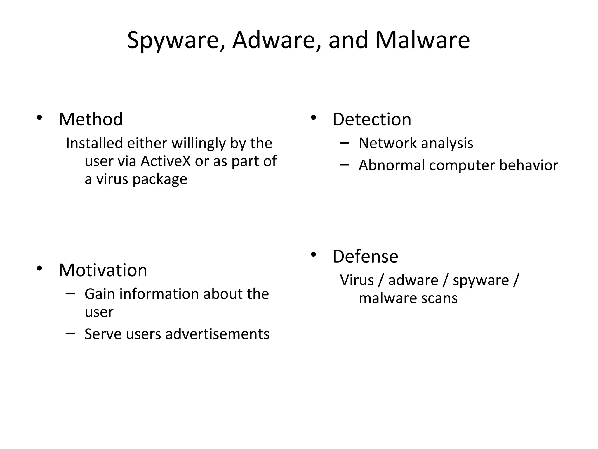Spyware, Adware, and Malware
• Method
Installed either willingly by the
user via ActiveX or as part of
a virus package
• Motivation
– Gain information about the
user
– Serve users advertisements
• Detection
– Network analysis
– Abnormal computer behavior
• Defense
Virus / adware / spyware /
malware scans
 