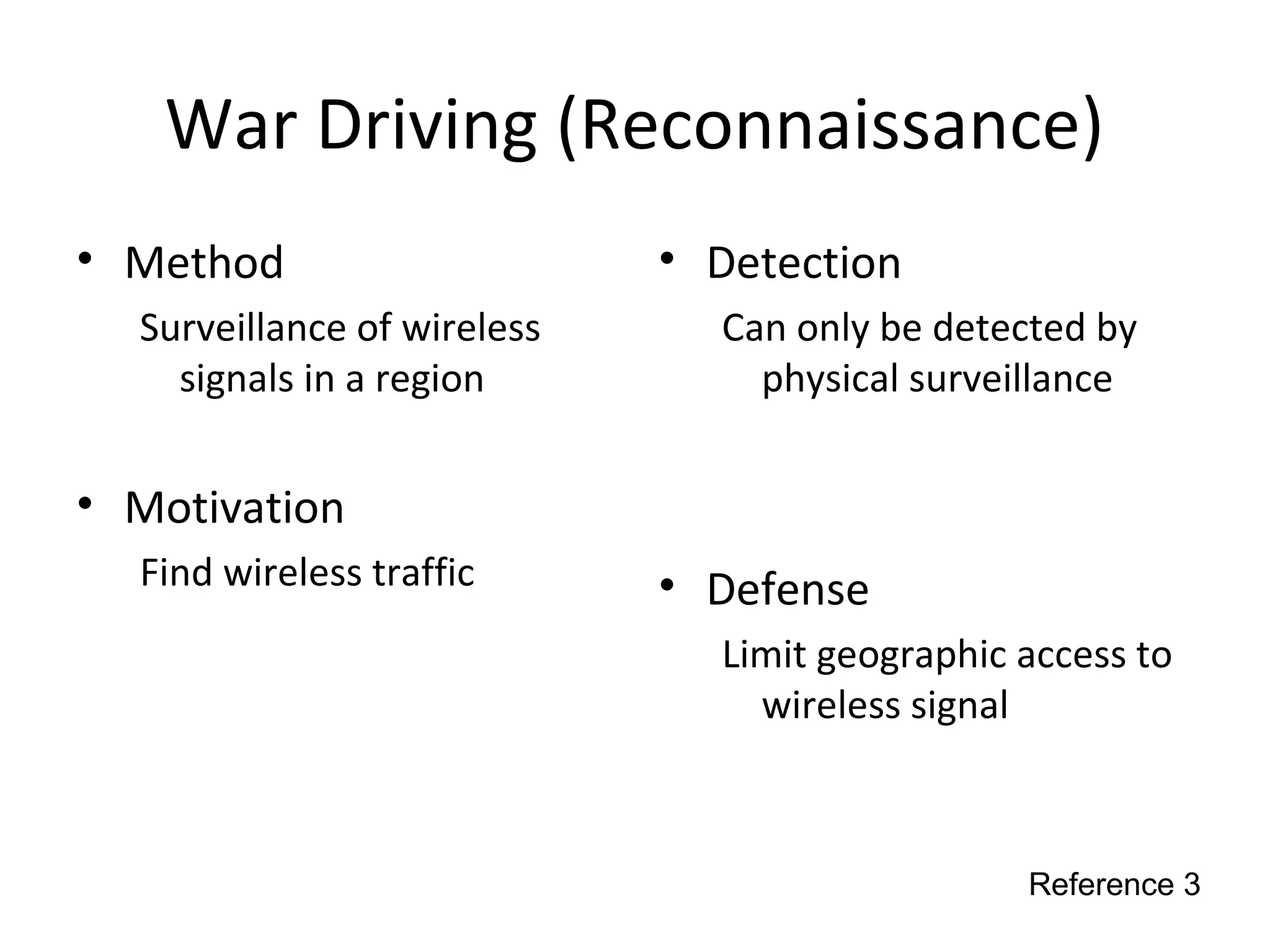 War Driving (Reconnaissance)
• Method
Surveillance of wireless
signals in a region
• Motivation
Find wireless traffic
• Detection
Can only be detected by
physical surveillance
• Defense
Limit geographic access to
wireless signal
Reference 3
 