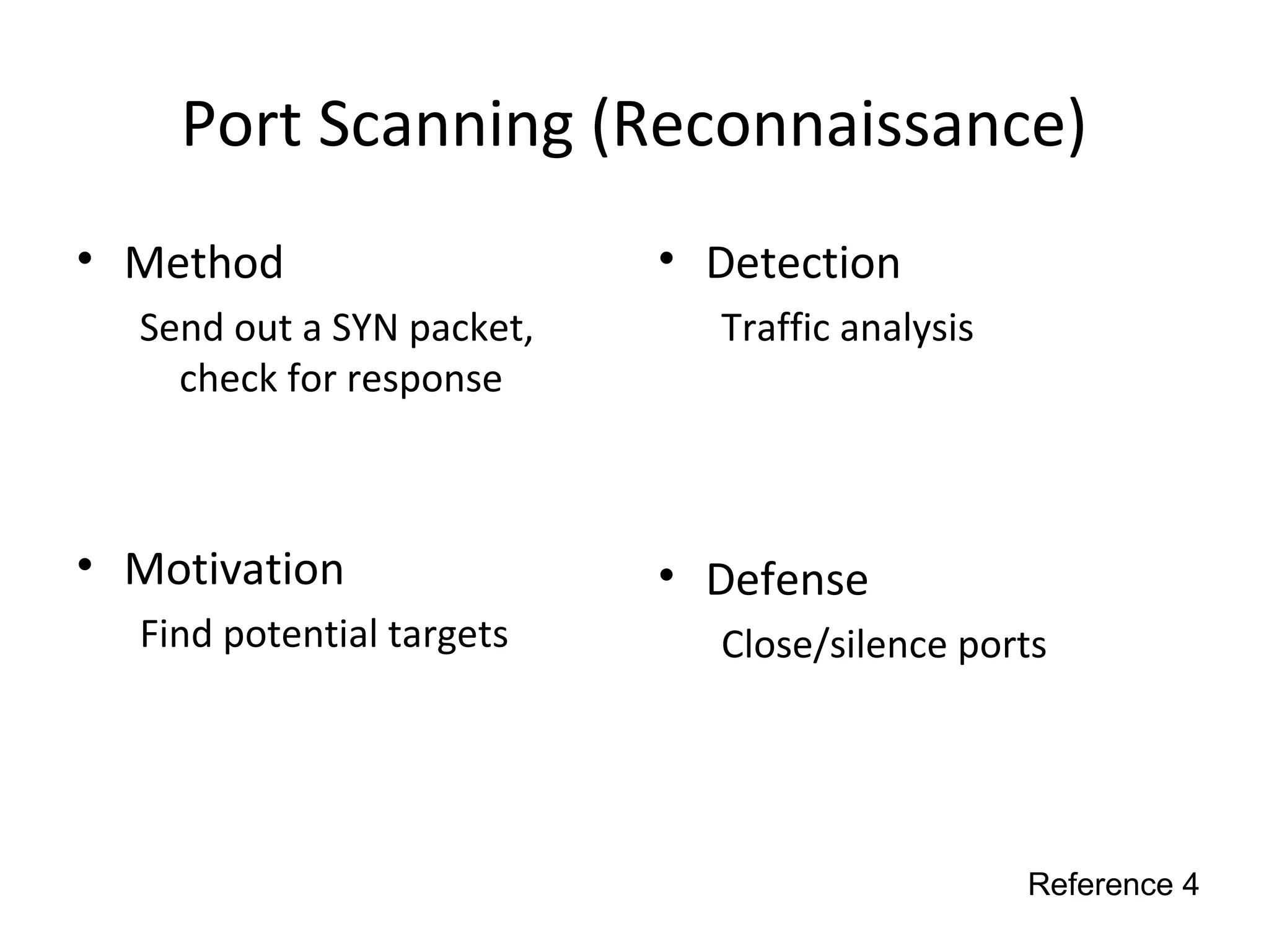 Port Scanning (Reconnaissance)
• Method
Send out a SYN packet,
check for response
• Motivation
Find potential targets
• Detection
Traffic analysis
• Defense
Close/silence ports
Reference 4
 