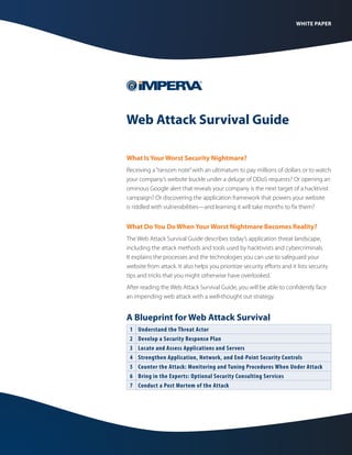 WHITE PAPER

Web Attack Survival Guide
What Is Your Worst Security Nightmare?
Receiving a “ransom note” with an ultimatum to pay millions of dollars or to watch
your company’s website buckle under a deluge of DDoS requests? Or opening an
ominous Google alert that reveals your company is the next target of a hacktivist
campaign? Or discovering the application framework that powers your website
is riddled with vulnerabilities—and learning it will take months to fix them?

What Do You Do When Your Worst Nightmare Becomes Reality?
The Web Attack Survival Guide describes today’s application threat landscape,
including the attack methods and tools used by hacktivists and cybercriminals.
It explains the processes and the technologies you can use to safeguard your
website from attack. It also helps you prioritize security efforts and it lists security
tips and tricks that you might otherwise have overlooked.
After reading the Web Attack Survival Guide, you will be able to confidently face
an impending web attack with a well-thought out strategy.

A Blueprint for Web Attack Survival
1
2
3
4
5
6
7

Understand the Threat Actor
Develop a Security Response Plan
Locate and Assess Applications and Servers
Strengthen Application, Network, and End-Point Security Controls
Counter the Attack: Monitoring and Tuning Procedures When Under Attack
Bring in the Experts: Optional Security Consulting Services
Conduct a Post Mortem of the Attack

 