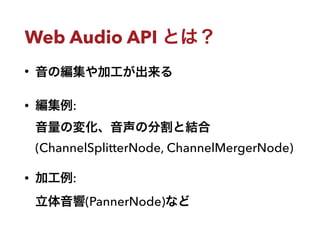 Web Audio API とは？
• 音の編集や加工が出来る
• 編集例: 
音量の変化、音声の分割と結合
(ChannelSplitterNode, ChannelMergerNode)
• 加工例: 
立体音響(PannerNode)など
 