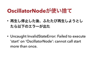 OscillatorNodeが使い捨て
• 再生し停止した後、ふたたび再生しようとし
たら以下のエラーが出た
• Uncaught InvalidStateError: Failed to execute
'start' on 'Oscilla...