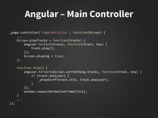 _page.controller('PageController', function($scope) {
...
$scope.playTracks = function(tracks) {
angular.forEach(tracks, function(track, key) {
track.play();
});
$scope.playing = true;
};
function tick() {
angular.forEach($scope.currentSong.tracks, function(track, key) {
if (track.analyser) {
_drawStuff(track.cCtx, track.analyser);
}
});
window.requestAnimationFrame(tick);
}
...
});
 