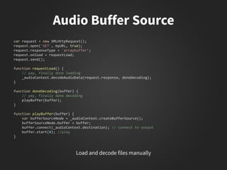 var request = new XMLHttpRequest();
request.open('GET', myURL, true);
request.responseType = 'arraybuffer‘;
request.onload = requestLoad;
request.send();
function requestLoad() {
// yay, finally done loading
_audioContext.decodeAudioData(request.response, doneDecoding);
}
function doneDecoding(buffer) {
// yay, finally done decoding
playBuffer(buffer);
}
function playBuffer(buffer) {
var bufferSourceNode = _audioContext.createBufferSource();
bufferSourceNode.buffer = buffer;
buffer.connect(_audioContext.destination); // connect to output
buffer.start(0); //play
}
 