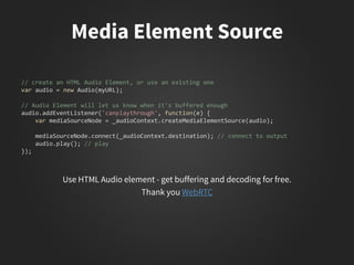 // create an HTML Audio Element, or use an existing one
var audio = new Audio(myURL);
// Audio Element will let us know when it's buffered enough
audio.addEventListener('canplaythrough', function(e) {
var mediaSourceNode = _audioContext.createMediaElementSource(audio);
mediaSourceNode.connect(_audioContext.destination); // connect to output
audio.play(); // play
});
 