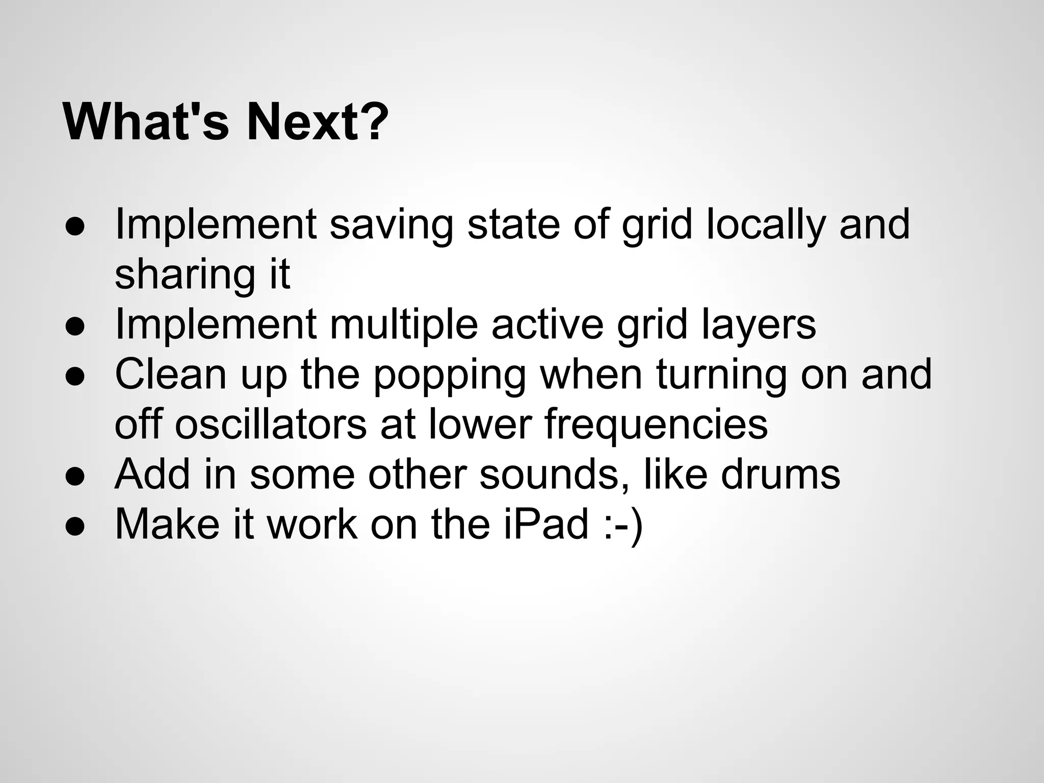 What's Next?
● Implement saving state of grid locally and
sharing it
● Implement multiple active grid layers
● Clean up the popping when turning on and
off oscillators at lower frequencies
● Add in some other sounds, like drums
● Make it work on the iPad :-)
 