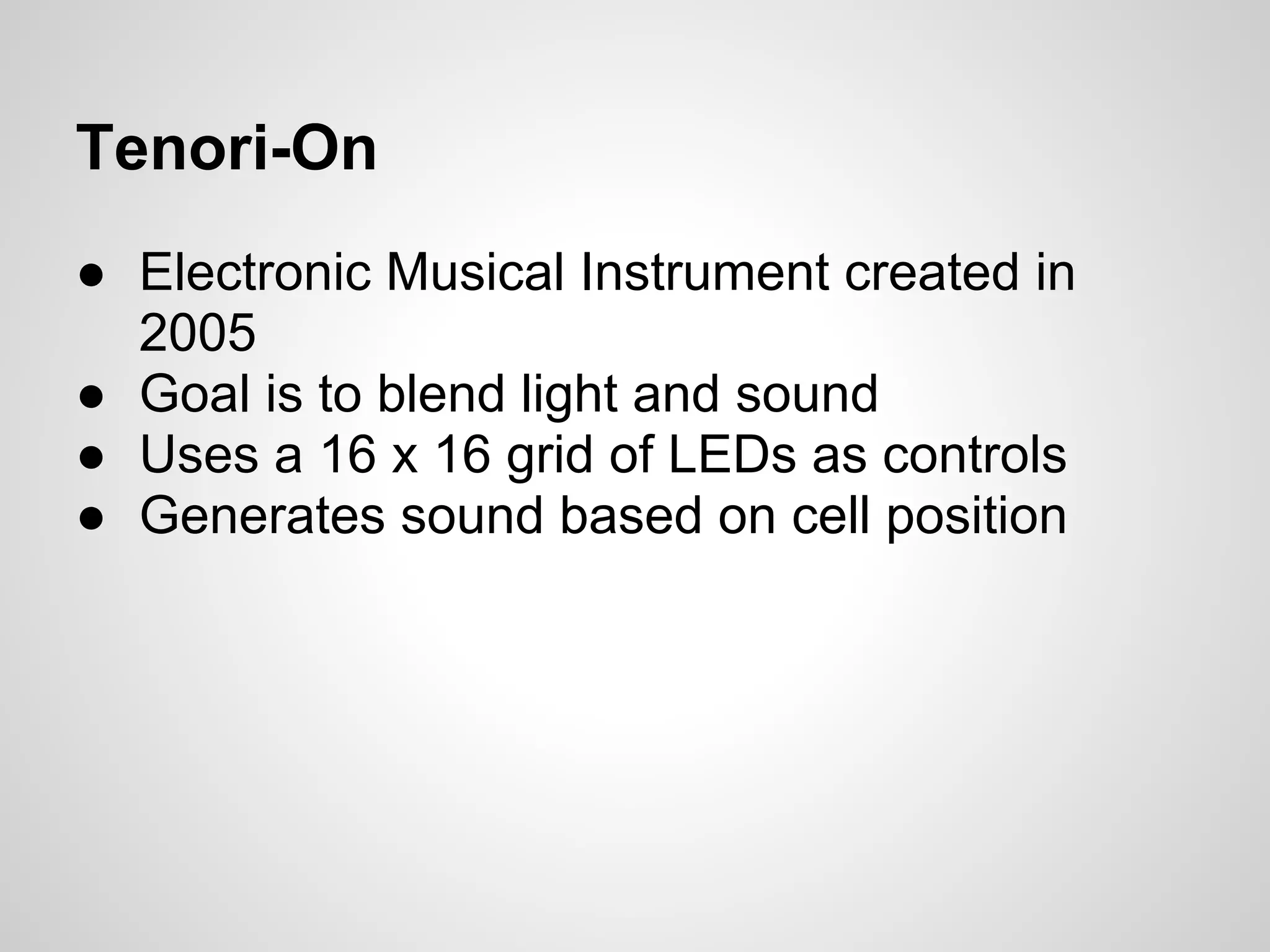 Tenori-On
● Electronic Musical Instrument created in
2005
● Goal is to blend light and sound
● Uses a 16 x 16 grid of LEDs as controls
● Generates sound based on cell position
 