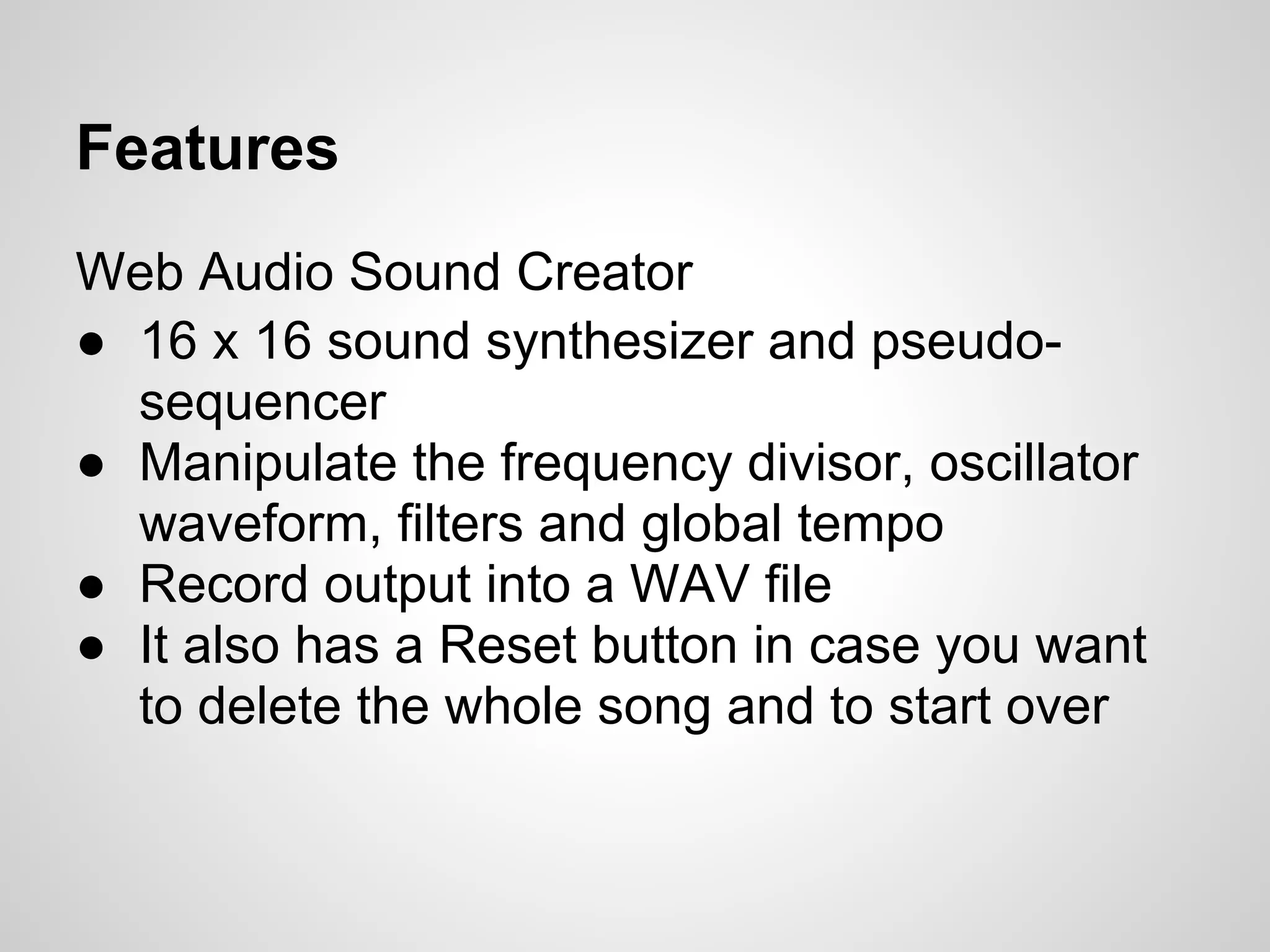 Features
Web Audio Sound Creator
● 16 x 16 sound synthesizer and pseudo-
sequencer
● Manipulate the frequency divisor, oscillator
waveform, filters and global tempo
● Record output into a WAV file
● It also has a Reset button in case you want
to delete the whole song and to start over
 