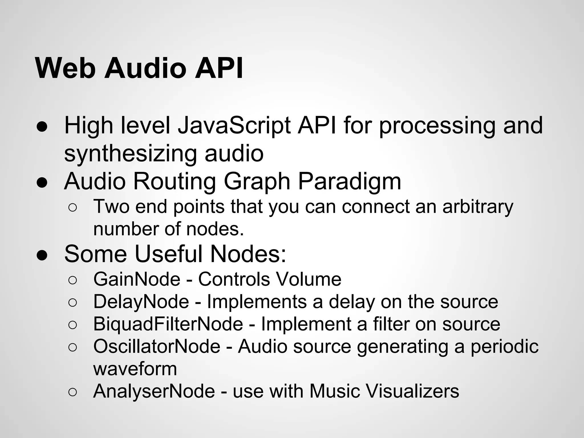 Web Audio API
● High level JavaScript API for processing and
synthesizing audio
● Audio Routing Graph Paradigm
○ Two end points that you can connect an arbitrary
number of nodes.
● Some Useful Nodes:
○ GainNode - Controls Volume
○ DelayNode - Implements a delay on the source
○ BiquadFilterNode - Implement a filter on source
○ OscillatorNode - Audio source generating a periodic
waveform
○ AnalyserNode - use with Music Visualizers
 
